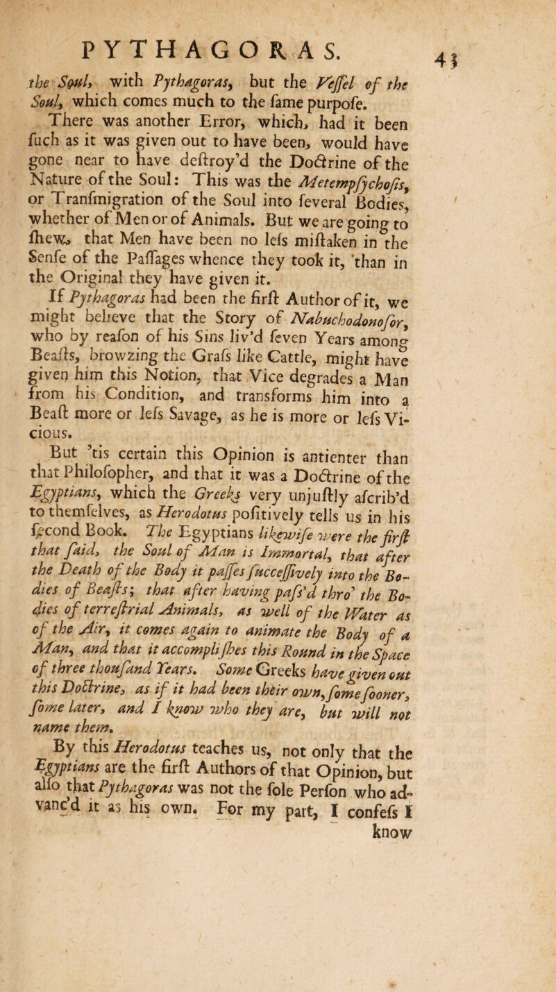 the SqhL with Tjthagorasy but the Fejfel of the Soiik which comes much to the fame purpofe. There was another Error, which, had it been fuch as it was given out to have been, would have gone near to have deftroy’d the Doârine of the Nature of the Soul: This was the Metempfyehofs^ or Tranfmigration of the Soul into feveral Bodies, whether of Men or of Animals. But we are going to ihew, that Men have been no leis miftaken in the Senfe of the Paffages whence they took it, ‘than in the Original they have given it. li Pythagoras had been the firil Author of it, we might believe that the Story of Nabuchodonofory who by reafon of his Sins liv’d feven Years amon^ Beaih, browzing the Grafs like Cattle, might have given him this Notion, that Vice degrades a Man from his Condition, and transforms him into a Beaft more or leis Savage, as he is more or lefs Vi¬ cious. But ’tis certain this Opinion is antienter than that Philofopher, and that it was a Dodrine of the Egyptiansy which the Greeks very unjuftjy aferib’d to tbemfelves, as Herodotus poiitively tells us in his fécond Book. The Egyptians likewife ivere the firfi that /aid, the Soul of jMan is Immortaly that after the Death of the Body it pajfes fitccejfively into the Bo-- dies of Beafis; that after having pafs'd thro'' the Bo-- 4ies of terre/brial Animals, as well of the Water as of the Airy it comes again to animate the Body of a Many and that it accomplices this Romd in the Space of three thoufand Tears. Some Greeks have given out this DoBrine, as if it had been thèir ownyfomefooner, fome later, and I know ivho they are y but will not name them. By this Herodotus teaches us, not only that the Egyptians are the firfl: Authors of that Opinion, but alio that Pythagoras was not the foie Perfon who ad¬ vance! It as his own. For my part, I confefs I know