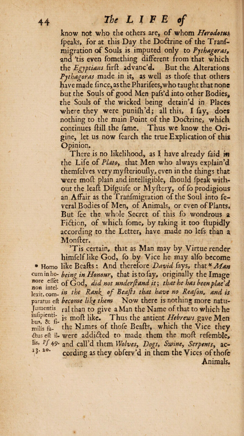 know not who the others are, of whom Hirodotm^ fpeaks, for at this Day the Doéèrine of the Tranf- migration of Souls is imputed only to Pythagoras, ^nd ’tis even fomething different from that which the Egyptians firft advanc'd. But the Alterations Pythagoras made in it, as well as thofe that others have made iince,as the Pharifees,who taught that none but the Souls of good Men pafs'd into other Bodies, the Souls of the wicked being detain’d in Places where they were puniih’d; all this, I fay, docs nothing to the main Point of the Doctrine, which continues ilill the fame. Thus wc know the Ori¬ gine, let us now fearch the true Explication of this Opinion. There is no likelihood, as I have already faid in the Life of Platoy that Men who always explain’d themfelvcs very my fteriouily, even in the things that were moil plain and intelligible, Ihould fpeak with¬ out the leafl Difguife or Myilery, of fo prodigious an Affair as theTrartfmigration of the Soul into fe- veral Bodies of Men, of Animals, or even of Plants. But fee the whole Secret of this fo wondrous a Fidion, of which fome, by taking it too ilupidly according to the Letter, have made no Icfs than a Moniler. ’Tis certain^ that as Man may by Virtue render himfelf like God, fo by Vice he may alfo become • Homo likcBeafts: And therefore fays, that^^^» cum in ho- heing in Honour y that is to fay, originally the Image norT inml^ God, did not Hnderβand it', that he has been plac'd lexit, com- Ranh^ of Beafis that have no Reafon, and is paratus eft become like them Now there is nothing more natu- juraentis than to give a Man the Name of that to which he Thus the antient Hebrews gave Men miïis fà- the Names of thofe Beads, which the Vice they <aus cfl: iU were addifted to made them the moil refemble> lis, P/ 49. call’d them WolveSy Dogs, Swine y Serpents y ac- ohferv'd in them the Vices of thofe Animals·