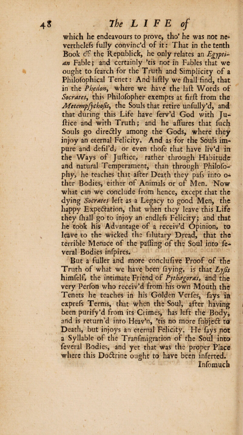 which he endeavours to prove, tho* he was not ne^ verthelefs fully convinc’d of it: That in the tenth Book cff the Republick, he only relates an Egypti·- an Fable ; and certainly *tis not in Fables that we ought to fearch for the Truth and Simplicity of a Philofophical Tenet : And laftly we ihall find, that in the Phedony where we have the lafl: Words of SocrateSy this Philoibpher exempts at firft from the AEetemp^chofisy the Souls that retire unfully’d, and that during this Life have ferv’d God with Ju- ifice and with Truth; and he aifurcs that fuch Souls go dircâly among the Gods, where they injoy an eternal Felicityi And as for the Souls im¬ pure and defil’d, or even thofe that have liv’d in the Ways of Juftice, rather through Flabitudc and natural Temperament, than through Philofo- phy, he teaches that after Death they pafs into o^ ther Bodies, either of Animals or of Men. Now what can we conclude from hence, except that the dying Socrates left as a Legacy to good Men, the happy Expedation, that when they leave this Life they fhall go to injoy an cndlefs Felicity; and that he took his Advantage of a receiv’d Opinion, to leave to the wicked the falutary Dread, that the terrible Menace of the paifing of the Soul into fe* vcral Bodies infpires· But a fuller and more conclufive Proof of the Truth of what we have been laying, is that Lyfis himfelf, the intimate Friend of Pythagoras, and the very Perfon who receiv*d from his own Mouth the Tenets he teaches in his Golden Verfes, fays in exprefs Terms, that when the Soul, after having been purify’d from its Crimes, has left the Body^ and is return’d into Heav*n, ’tis no more fiibjcd to Death, but injoys an eternal Felicity. He fays not a Syllable of the Tranfmigration of the Soul into feveral Bodies, and yet that was the proper Place where this Dodrinc ought to have been inferted. Infomuch