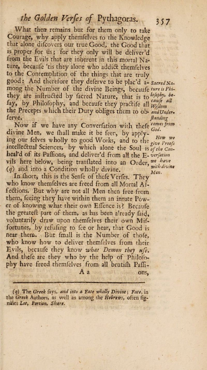 What then· remains but for them only to take Courage, why apply themfelves to the Knowledge that alone difeovers our true Good, the Good that is proper for us; for they only will be deliver'd from the Evils that are inherent in this mortal Na¬ ture, becaufe ’tis they alone who add id themfelves to the Contemplation of the things that are truly good : And therefore they deferve to be plac'd a- sacredNa. mong the Number of the divine Beings, becaufe they are inftruded by facred Nature, that is fay, by Philofophy, and becaufe they pradife all the Precepts which their Duty obliges them to ob- mdUnder» ferve* fimdhig Now if we have any Converfation v/ith thefe divine Men, we ihall make it be feer, by apply- ^ ‘ ing our felves wholly to good Works, and to the intelledual Sciences, by which alone the Soul isoftheCoL· heal’d of its Paffions, and deliver’d from all the vils here below, being tranflated into an Order, G) and into a Condition wholly divine. In fhort, this is the Senfe of thefe Verfes. They who know themfelves are freed from all Mortal Ai- fedions. But why are not all Men then free from them, feeing they have within them an innate Pow¬ er of knowing what their own Efience is? Becaufe the greateft part of them, as has been already faid, voluntarily draw upon themfelves their own Mif- fortunes, by refuiing to fee or hear, that Good is near them. But fmall is the Number of thofe, who know how to deliver themfelves from their Evils, becaufe they knov/ •what De^non they nfi» And thefe are they who by the help of Philofo- pby have freed themfelves from all brutifh Paffi* A a ons. (q) The Greek iays, and into a Fate toholly Divine j Fate, in the Greek Authors, as well as among the Hebrews, often fig- nüîes Lot, Fortion, Share,