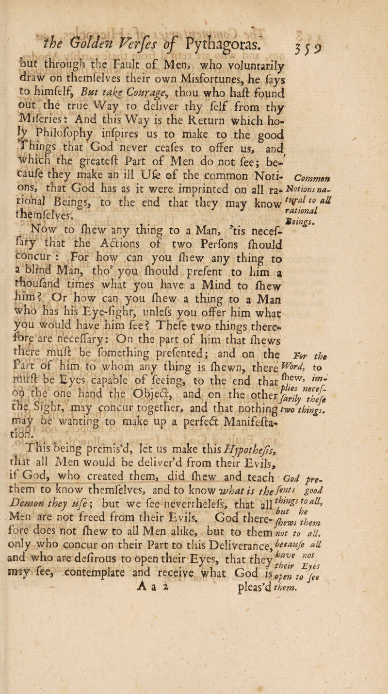 but through the Fâult of Men, who voluntarily draw on themÎelves their own Misfortunes, he fays to himftlf, Bnt take Courage^ thou who haft found out the true Way to deliver thy felf from thy Miferies: And this Way is the Return which ho¬ ly Philofophy infpires us to make to the good Things that‘God never ceafes to offer us, and which the greateft Part of Men do not fee; be-' caufe they make an ill Ufe of the common Noti- Common ons, that God has as it were imprinted on all rgi^i^othnsna· tional Beings, to the end that they may know themfelves, islow to fhew any thing to a Man, tis necef- fary that the Actions of two Perfons ihould concur : For how can you ihew any thing to a blind Man, tho’ you fhould .prefent to him a thoufand times what you have a Mind to ihew him? Or how can you Ihew a thing to a Man who has his Eye-iighr, unlefs you offer him what you would have him fee? Thefe two things there* fbre are neceffary: On the part of him that Ihews there muft be fomething prefented; and on the For the Part of h im to whom any thing is ihewn, there ^ord, to müft be Eyes capable of feeing, to the end that op the one hand the Objed, and on the the Sight, may concur together, and that nothing two things, may be wanting to make up a perfed Manifefta- tion.' This being premis’d, let us make this Hypοώ6β$, that all Men would be deliver d from their Evils, if God, who created them, did fhew and teach God pre- them to know themfdves, and to know good Demon they ufe ; but we fee neverthelefs, that ally Men are not freed from their Evils. God there-tlem fore does not fhew to all Men alike, but to them not to aiL only who concur on their Part to this Deliverance, and who are dciirous to open their Eyes, that they r 1 their Eyes may lee, contemplate and receive what God is,^