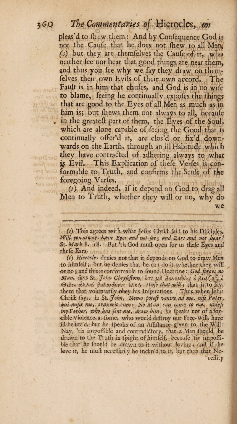 pleas’d to fhew them : And by Confequence God is not the Caufe that he does not fhew to all Mer}^ (s) but they are themfelves the Caufe of if, who neither fee nor hear that good things are near them, and thus you fee why we fay they draw on them¬ felves their own Evils of their own accord. The Fault is in him that chufes, and God is in no wife to blame, feeing he continually expofes the things that are good to the Eyes of all Men as much as in him is; but ihews them not always to all, becaufe in the greateft part of them, the Eyes of the Soul, which are alone capable of feeing the Good that is continually offer’d it, are clos’d or fix’d down¬ wards on the Earth, through an ill Habitude which they have contracted of adhering always to what Evil. This Explication of thefe Verfes is con¬ formable to Truth, and confirms the Senfe of the foregoing Verfes. ' (t) And indeed, if it depend on God to drag all Men to Truth, whether they will or no, why do we (i) Tbis agrees with whht Jeiiis Chriil: iaid to his Difciples, Will you alivays have Eyes and not fee i and Ears and not hear f St. Mark 8. 18. But ’tis God muft open for us theiè Eyes and theie Ears. (t) Hierocles denies not that it depends on God to draw Men to himielf i but he denies that he can do it whether they wHI or no 5 and this is conformable to found Doârrine: God forces, no Man* fays St* John Chryfofom, or/ μΛΐ 0ibçi el?^kcL· tlwfe that mil that is to fay, them that voluntarily obey his Inipirations. Thus whenjefus Chrift fays, in St. John^ Nemo potefi venire ad me, ηιβ Eater, qui mifit me, traxerit eum: No Man can come to me, unlefs myEather, joho has fent me, draw him', he ipeaks not of a for¬ cible Violence, as fome, who would deftroy our Free-Will» have ill believ'd, but he fpeaks of an AiTiftance given to the Will : Kay, ’tis impoifible and contradiéfory, that a Man fhould be drawn to the Truth in fpight ofhimklfi becauie ’tis impoffi- bie that he fhould be drawn to it without loving, and if he love it, he muil neceiîàrily be inclin’d to it, but then that Ne-