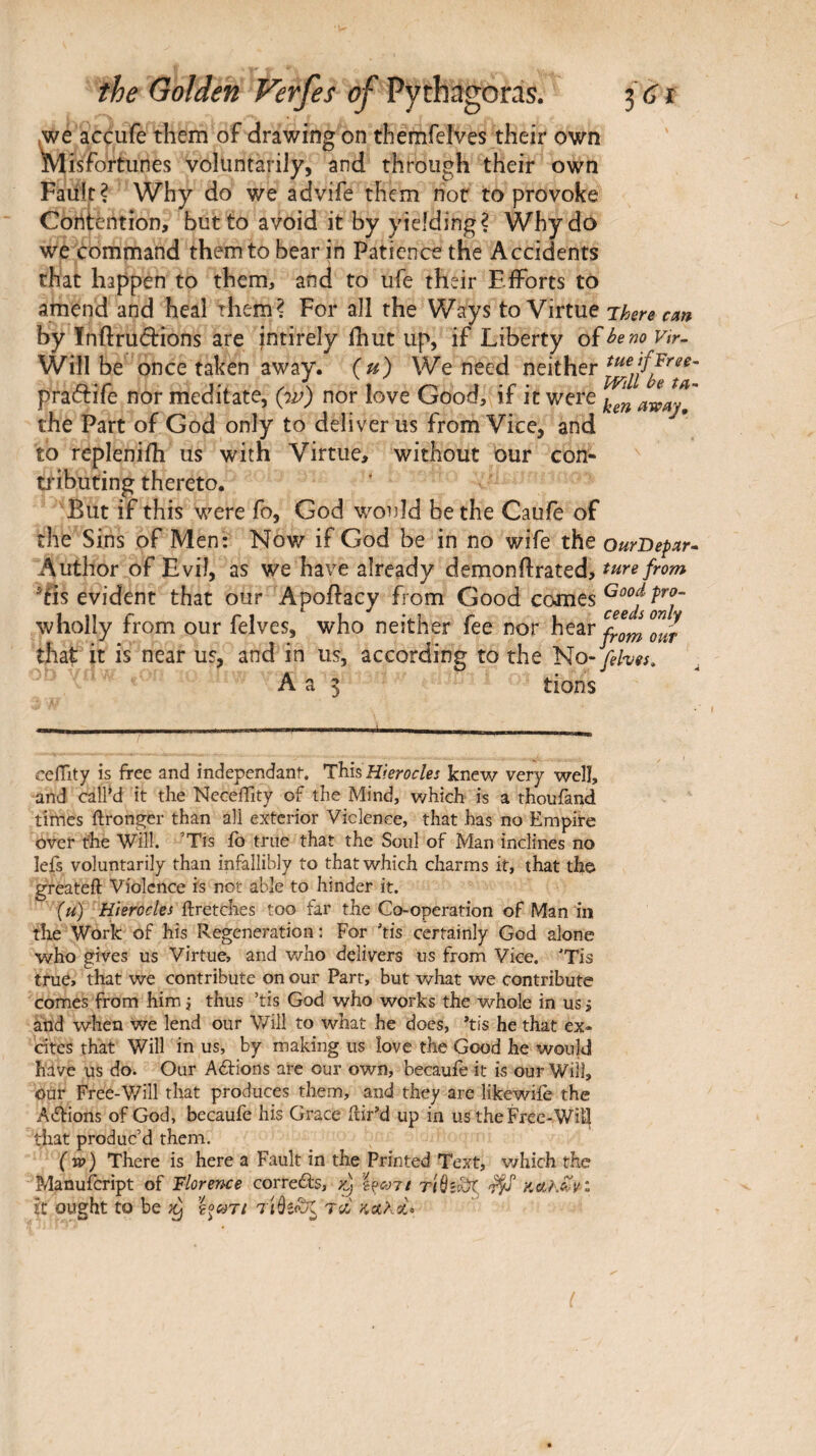 ,we accufe them of drawing on themfelves their own ^Misfortunes voluntarily, and through their own Faiilr? Why do we advife them nor to provoke Contention, but to avoid it by yielding? Why do we command them to bear in Patience the Accidents that happen to them, and to ufe their EiForts to amend and heal them? For all the Ways to Virtue There cm by Inftrudions are entirely ihut up, if Liberty of hem vir- Will be once taken away, (u) We need neither pra(5tife nor meditate, (w) nor love Good, if it were ^ awajl' the Part of God only to deliver us from Vice, and to repleniih us with Virtue, without bur con- ti'ibuting thereto. But if this were fo, God would be the Caufe of the Sins of Men· Now if God be in no wife the ourOepar· Author of Evil, as we have already demonftrated, iis evident that our Apoftacy from Good comes wholly from our felves, who neither fee nor hear^.^J^”/ that It IS near us, and in us, according to the fehes. A a 5 tions ceiTity is free and independant. This Hierocles knew very well, and call’d it the Neceflity of the Mind, which is a thoufand times ftronger than all exterior Violence, that has no Empiire over the Will. ’Tls ib true that the Soul of Man inclines no lefs voluntarily than infallibly to that which charms it, that tho ereateft Violence is not able to hinder it. (u) Hierocles ilretches too far the Co-operation of Man in the Work of his Regeneration: For ’tis certainly God alone who gives us Virtue, and v/ho delivers us from Vice, 'Tis true, that we contribute on our Parr, but what we contribute comes from him j thus ’tis God who works the whole in us j and when we lend our Will to what he does, *tis he that ex* cites that Will in us, by making us love the Good he would have us do. Our Aéïions are our own, becaufe it is our Will, our Free-V/ill that produces them, and they arc likewiie the Aifrions of God, becaufe his Grace ilir’d up in us the Free-Will tiiat produc’d them. (w) There is here a Fault in the Printed Text, v/hich the Manufeript of Floreme correefrs, riùscàt, Xt ought to be }y ΐοωτι τλ ΚΛλοίο ί