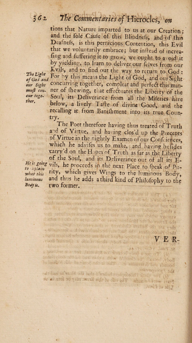 tions that Nature imparted to us at our Creation; and the foie Cauie of this Blindnefs, and of this Deafnefs, is this pernicious Contention, this Evil that we voluntarily embrace; but inftead of mcrea- fing and fuffering it to grow, we ought to avoid it by yielding, to learn to deliver, our Jeives from our τλ r- 't to God ; cfGoTmd the Light of God, and our Sight- ear Sight concurring together, compleat and perfedt this man- mufi con- ner of (hewing, that effeftuates the Liberty of the curtoge- Soul, its Deliverance from all the Miferies here ‘t· below, a lively Tafte of divine Good, and the recalling it from Banilhment into its true Coun¬ try. ' The Poet therefore having thus treated of Truth and of Virtue, and having clos’d up the Precepts' of Virtue in the nightly Examen ofourConfciences, which he advifes'us to make, and having befides xarry d on the H .ipes of Truth as far as the Liberty of the Soul, and its Deliverance out of all its E- Vo 'LTJhf proceeds in the next Place to fpeak of Pu- Tvhat this rity, which gives Wings to the luminous Body, luminous and thus he adds a third kind of Philoiophy to the ^odyu, two former. V E R- Λ