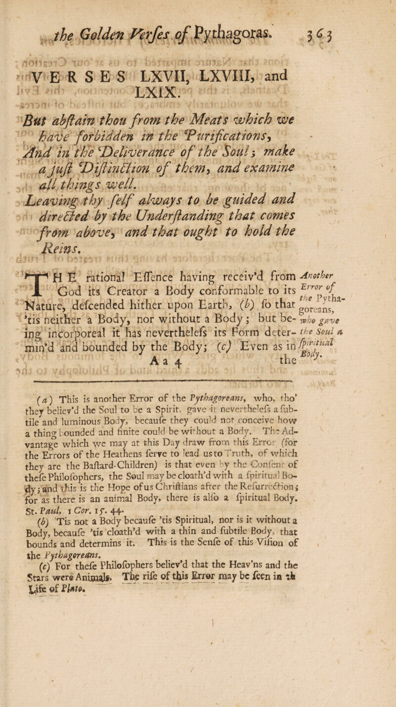 V ERSES LXVII, LXVIII, and LXIX. Buf abflain thou from the Meats which we have forbidden in the Ψΐίτι^€αΐΐοη$^ And in the Tieliverance of the Soul^ make ajufi T^iflinbiion of them^ and examine all things welL Leavmg thy felf always to be guided and diredied by the Underflanding that comes from above^ and that ought to hold the Reins, , ^ THE rational EiTence having receiv’d from other God its Creator a Body conformable to '^tha Nature, defeended hither upon Earth, (h) fo that ’tis neither a Body, nor without a Body ; but be- rvho gave ing incorporeal it has oeverthelefs its Form dtttr- ^he soul ti min’d arid bounded by the Bodyj (c) Even as A a 4 the ^ ■M.I . ■ ... !-■■ '■ ’ ..1, ·ι·.ι ιι·ι·· 1. (a) This is another Error of the Pythagoreans, who, tho’ they believ’d the Soul to be a Spirit, ave it neverthelcfs afub- tile and luminous Body,, becauie they could not conceive how a thinly bounded and hnite could be wi-hout a Body. The Ad- ^ vanta^ which we may at this Day draw from this Error (for the Errors of the Heathens ferve to lead us to Truth, of which they are the Bailard-Children) is that even by the Confent of thefe Philofophers, the Soul may be cloath’d with a ipiritual Bo¬ dy 3 and this is the Hope ofus Chriftians after the Refurr-ébion j for as there is an animal Body, there is alfo a fpiritual Body. St. Pauly I Cor, ly. 44. {b) ’Tis not a Body becaufe ’tis Spiritual, nor is it without a Body, becaufe Tis cloath’d with a thin and fubtile Body, that bounds and determins it. This is the Senfe of this Viiion of . the Pythagoreans. {c) For thefe Philofophers believ’d that the Heav’ns and the Stars were Aniiaak· The rife of thb toor raay be feen ia ik l^ife of Plato, ”