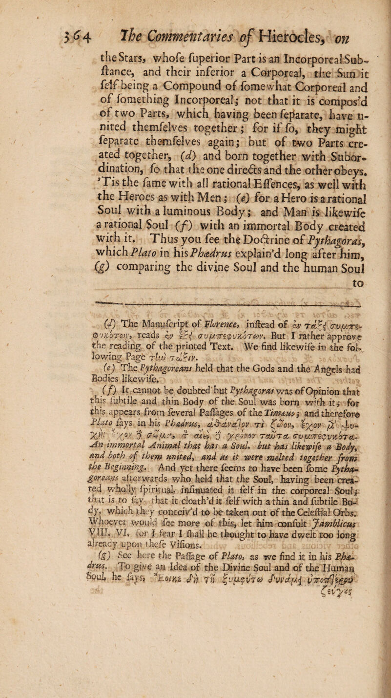 theStarSi whofe fuperior Part is an Incorporeal Sub- ftance, and their inferior a Corporeal, the Sun it feif being a Compound of fomewhat Corporeal and of fomething Incorporeal; not that it is compos'd of two Parts, which having been fef^arate, have u- nited themfelves together ; for if fo, they might feparate themfelves again; but of two Parts cre¬ ated together, (d) and born together with Subor¬ dination, fo that the one direélsand the other obeys. *Tis the fame with ail rational EiTences, as well with the Heroes as with Men ; (e) for a Hero is a rational Soul with aluminous Body; and Man is likcwife a rational Soul (/) with an immortal Body created with it. Thus you fee the Doctrine of Pythagoras^ which Plato in hmPhadrus explain’d long after him, ig) comparing the divine Soul and the human Soul to {d) The Manufcript of inftead of ha O'jydoTcayi reads σ'υμτΓίφυκ,ΰταοι/. But I rather approve the reading of the printed Text. We find likewiie in the fok lowing Page tUjj (e) The Pythagoreans held that the Gods and the Angels had Bodies like wife. ( f) It: cannot be doubted but Pythagoras was of Opinion that this iiibtile and thin Body of the Soul was bom wifh it} for this appears fromfeveral Pafiages oP theTimaas·} and therefor© Plato ikys in his Phadrus, dL^à,yct\ov τι ζούον» μ dlo- Xr: y-';!<yoy j τ cud. ο t&jjtcl (τυμ,'Τζ.φνκότ<ί- uin immortal Animal that has a Soul» but has likewife a Body^ and both of them united» and as it were melted together from the Beginning. And yet there ieems to have been iome Pytha¬ goreans afterwards who held that the Soul, having been crea¬ ted wholly ipirhugl, infinuated it ielf in the corporeal Souli that is to lay that it cloatVdit ielf with a thin andfubtile Bo¬ dy, which they conceived to be taken out of the Celeftial Orbs, Whoever would fee more of this, let him confiik yamblicus yilJ. VL for i fear 1 ihall be thought to have dwelt too long already upon thefe Vifions. (g) See here the Pafiage of Plato» as we find it in his Pha- drus. To give a,n Idea of the Divine Soul and of the Humait Soul he fays, ''iLoiKi T» ζνμιρρτίο <Ρννά.μ<1 vyro'7Γp^çp.v