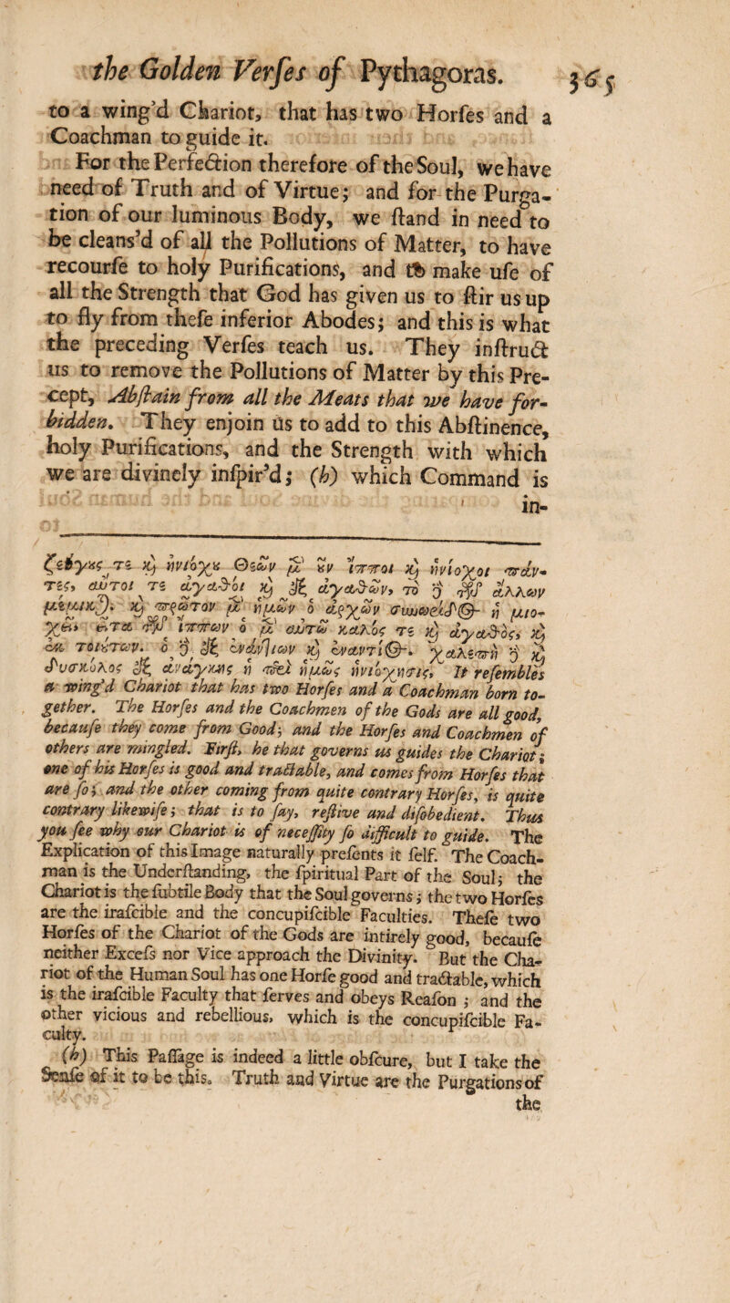 to a wing’d Ckariot, that has two Horfes and a Coachman to guide it. For the Perfedion therefore of the Soul, we have need of Truth and of Virtue; and for-the Purga-' tion of our luminous Body, we ftand in need to be cleans’d of ah the Pollutions of Matter, to have recourfe to holy Purifications, and Λ make ufe of all the Strength that God has given us to ilir us up to fly from thefe inferior Abodes; and this is what the preceding Verfes teach us. They inilrud us to remove the Pollutions of Matter by this Pre¬ cept, Ab^ain from all the Meats that we have for· bidden. They enjoin us to add to this Abftinence, holy Purifications, and the Strength with which we are divinely infpir’d ; (h) which Command is ' in- Ti ^ Ιινώχα μ ^ΐοχο/ 'ts-cLv· μ^.ut)cJi μ o d^ycov « μ/ο· ϋΖτω κΛκ'ος η dyct^hçi ή -οκ. τβ/«ΤΛ;ί'. 0^ 'χ ^ cAxivlicdv ovctvri^. χαλίφη q ^ ί^ν<ίκ.οΑοζ c/ζ ctvciyx^^ç tj ïiuct/ç ΐι)νΐοχτ/)(Τΐζ^ It vefetnbles a ring'd Chariot that has two Horfes and a Coachman born to· gether. The Horfes and the Coachmen of the Gods are all good, becaufe they come from Good·, and the Horfes and Coachmen of others are mmgled. Ttrfi, he that governs m guides the Chariot % one of his Horfes is good and traSable, and comes from Horfes that are foi . and the other coming from ({mte contrary Horfes. is quite contrary likewife ; that is to fay, ref ive and difobedient. Thtts you fee why our Chariot is of necejfity fo difficult to guide. The Explication of this Image naturaily prefents it felf. The Coach¬ man is the Underilanding, the fpiritiial Part of the Soul,* the Chariot is the fuhtile Body that the Soul governs j the two Horfes are the irafeibie and the concupifcible Faculties. Thefe two Horfes of the Chariot of the Gods are intirely good, becaufe neither Excefs nor Vice approach the Divinity. But the Cha¬ riot of the Human Soul has one Horfe good and tradable, which is the irafeibie Faculty that ferves and obeys Reafon ,· and the other vicious and rebellious, which is the concupifcible Fa¬ culty. ^ (h) This Paifage is indeed a little obfeure, but I take the Scjiiè of it to be this. Truth and Virtue are the Purgationsof the
