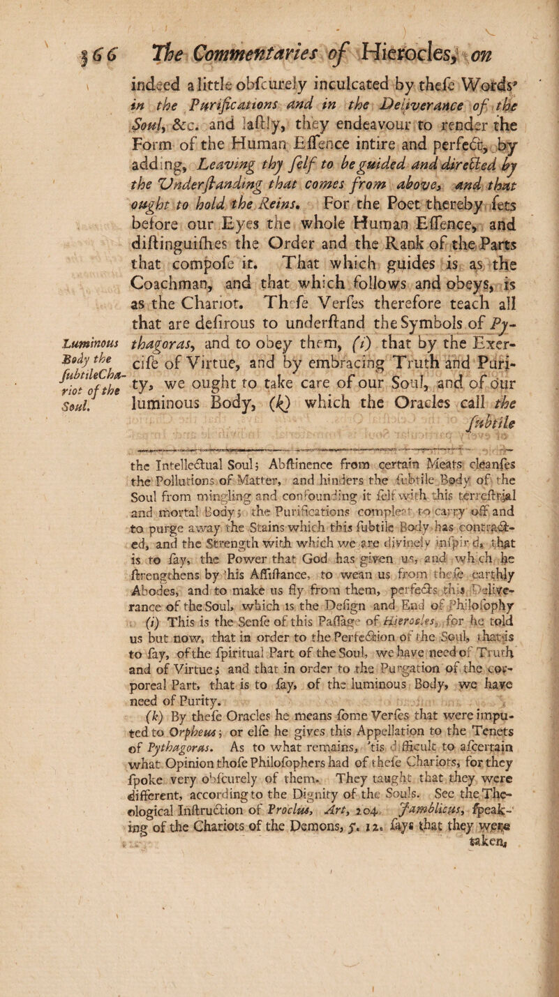 indeed a little obfcurely inculcated by thefe WGtds’ in the TurificMions and in the Deliverance of the Souf See, and lailly, they endeavour to render Ae Form of the Human BiTence intire and perfcôf, by adding. Leaving thy felf to he guided and directed hy the ZJnderflanding that comes from above» and that ought to hold the Reins, For the Poet thereby dets before our Eyes the whole Human EiTence, and diftinguifh es the Order and the Rank of the Parts that compofe it. That which guides is as the Coachman, and that which follows and obeys, is as the Chariot. Th^Be Verfes therefore teach all that are deiirous to underftand the Symbols of Py- Luminous thagoraSy and to obey them, (i) that by the Exer- cifè of Virtue, and by embracing Truth and Purr- 'PiotPfthe ought to take care of our Soul, and of dur SouL luminous Body, (k) which the Oracles call the the Intelle<£fual Soulj Abftinence from certain Meats cleanies the Pollutions of Matter, and hinders the fuhtile Bodv^ of the Soul from mingling and confounding it felf with this terrefttlal and mortal Bodyj the Purifications complect to'carry'off and to purge am^-ay the Stains which thisfubtilc Body has contra^iî:- ed, and the Strength with which we are divinely infpir d, that is to fay, the Power that God has given us, and wh ch he ffrengthens by -his Afliftance, to wean us from theie earthly Abodes, and to make us fly from them, perfecis this 'Oeflye- ranee of the Soul, which is the Defign and End of philofophy (i) This is the Senfe of this Paflagi* of HieroRes,, ior he told us but now, that in order to the Pertediion of the Soiil, thatp to fay, of the fpiritual Part of the Soul, we have need of Truth and of Virtue? and that in order to the Purgation of the cor¬ poreal Part, that is to By, of the luminous Body, we have need of Purity. (k) By thefe Oracles he means ibmeVeries that were impu¬ ted to j or elie he gives this Appellation to the Tenets of Pythagoras. As to what remains, his ddficuk to afeertajin what Opinion thoie Philoibphers had of theie Chariots, for they fpoke very obfcurely of them. They taught that they were different, according to the Dignity of the Souls. Sec the The¬ ological Inftrudfion of P roc lus, Art, 204 famblicus, fyezk- ing of the Chariots of the Demons, y. jz. Bys that they wgiçe takeua