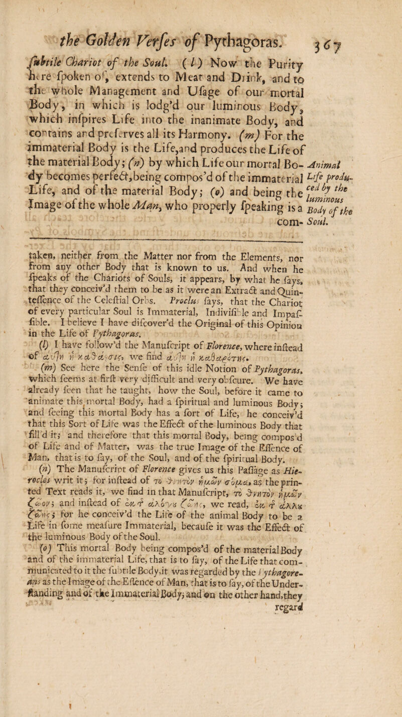 iuhtile Chariot of the SohL ( / ) Now the Purity litre fpoken 0‘‘, extends to Meat and Diink, and to the whole Management and Ufage of pur mortal Body, in which is lodg’d pur luminous Body, which infpires Life into the inanimate Body, and contains and preLrves all its Harmony, (m ) For the immaterial Body is the Life,and produces the Life of the material Body ; (n) by which Life our mortal Bo- Anmd dy becomes per fed·, being compos’d of the immaterial prod^^ Life, and of the material Body; (0) and being the Image of the whole who properly fpeaking is a B^dylftho com- Soiil. ^kcn, neither from the Matter nor from the Elements, nor from any other Body that is known to us. And when he ipeaks of the Chariots of Souls, it appears, by what he iays, that they conceiv’d them to be as it were an Exu-aâ: and Qum- teflence of the Celcftial Orbs. Froclm fays, that the Chariot of every particular Soul is Immaterial, Indivifihle and Impair £ble. I believe I have difeover’d the Original of this Opimoa in the Life of Tythagoras. (1) I have follow’d the Manufeript of Florence, where inilead of cLv\y\ h we find duf) h {m) See here the ’Senfe of this idle Notion oi Fythagorcis» which feems at firil very difficult and very obfciire. We have already feen that he taught, how the Soul, before it came to 'animate this, mortal Body, had a fpiririial and luminous Bodyj and feeing this mortal Body has a ibrt of Life, he conceiv’d that this Sort of Life was theEffeâ: of the luminous Body that • fill’d it; and therefore that this mortal Body, being composé of Life and of Matter, was the true Image of the Eflbnce of Man, that is to fay, of the .Soul, and of the fpiritual Body. (») The Manufeript of Florence gives us this Baiîàge as Hie- focles writ it 3 forinftead of τδ ^μων σομα> αε the prin¬ ted Text reads it, we find in that Manufeript, to d-yuroy ημί'^ and inilead of we read, for he conceiv’d the Life of the animal Body to be a Life in fome mcafure Immaterial, becaufe it was the Effedl of the luminous Body of the Soul. {0) This mortal Body being compos’d of the material Body and of the immaterial Life, that is to fay, of the Life that com¬ municated to it the fuPtile Body,it was regarded by the I ythagore·^ ans as the Image of the Efience of Man, that is to fay, of the Under- ftanding and of tke jlmmaterial Body; and ©n the other hand,they regard \ I