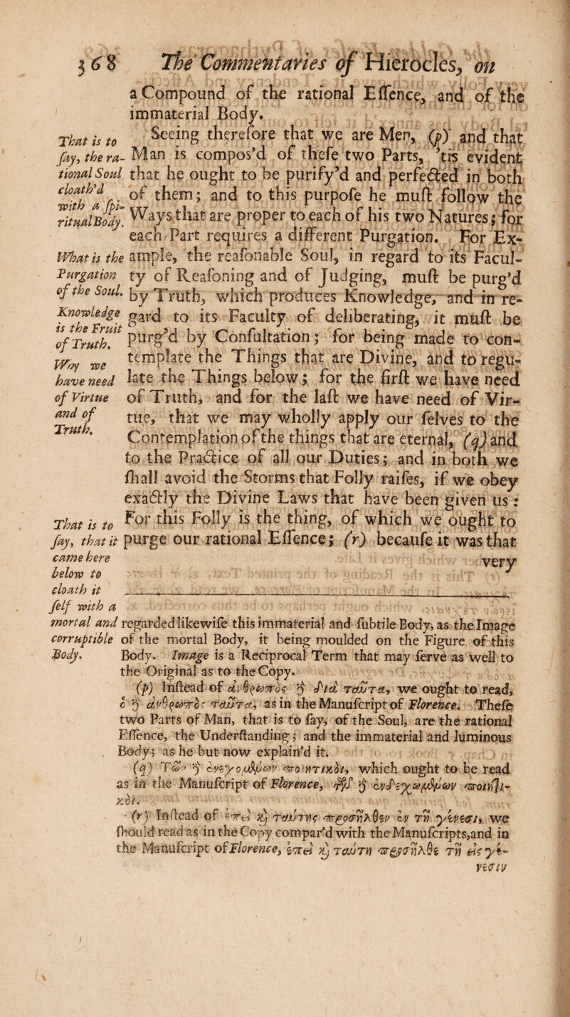 we have need of Virtue and of Truth. 3 (i 8 The Commentaries of Hierocles, on a Compound of th^ rational Eflence, and of the immaterial Body· That is to therefore that we are Men, (p)' and that fay, the ra- Man is compos’d of thefe two Parts, tis evident tionalSoul that he ought to be purify’d and perfeéted in both ^with^'a fi purpofe he muft follpw thç TtualBoÎÎy, Ways that are proper to each of his two Natures 5 for each/Part requires a different Purgation. For Ex- What is the the reafonable Soul, in regard to its Facul- Purgation ty of Reafoning and of Judging, muft be purg’d of the Soul. \yy Xi^yth, which produces Knowledge, and in re- Knowledge Facility of deliberating, it muft be 'ofTmtT^ ptirg’d by Confultation ; for being made to con¬ template the Things that are Divine, and to regu¬ late the Things below; for the ftrft we have need of Truth, and for the laft we have need of Vir¬ tue, that we may wholly apply our felves to the Contemplation of the things that are eternal, and to the Prailice of all our Duties ; and in both we ihall avoid the Storms that Folly raifes, if we obey exaôtly the Divine Laws that have been given us : For this Folly is the thing, of which we ought to fay, that it purge our rational EiTence; (r) becaufe it was that came here ver V below to cloath it -, ___, felf with a mortal and regarded like wiie this immaterial and iubtile Body, as the Image corruptible of the mortal Body, it being moulded on the Figure of this Body. Body, hnage is a Reciprocal Term that may ièrvé as well to the Original as to the Copy. (p) Inftead of q fid ταΖτα, we ought to read, 0 j dv^^cdTTo' tejJTA, as in the Manuicriptof Tlorence, Theiè two Parts of Man, that is to fay, of the Soul, are the rational Eilence, the Underffanding ,* and the immaterial and luminous Body ; as he but now explain’d it. (cf) Ύω·> 9 knyo.iÂfm» 'τ^ο’ηηαοι, which ought to be read as in the Manufeript of Florence, 9 KOi. ■ (ry In dead of •''rd tojji dç h> tw yivîtrt, we ihouldreadas in the Copy compared with the Manufcripts,and in the Manufeript of Florence, y tojjth τη diyt- That is to