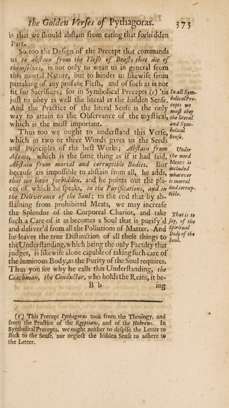 is that wc iliould abilain from eating that forbidden Part. - So too the Deiign of the Precept that commands us to abfiain from the Flefj of Beafls thnt die of themfelvesy is not only to wean us in general from this mortal Nature, but to hinder us likewife from partaking of any profane Fiefh, and of fuch as is not fit for Sacrifices; for in Symbolical Precepts (c) *tis ^tiaUSym<^ juft to obey as well the literal as the hidden Senfe. And the Pradice of the literal Senfe is the only way to attain to the Obfervance of the tnyfticalj theliurll which is the moft important. mdSym^ Thus too we ought to underftand this Verfe> which in two or three Words gives us the Seeds and Principles of the beft Works; jùhflain from^ Xlndsr MeatSy which is the fame thing as if it had faid, ’^ord Jlhfiain from mortal and corruptible Bodies^. But f bqcauie ’tis impoflible to abftain from all, he adds, Zhlever that we have forbidden, and he points out the pîa- U mortal ces of which he fpeaks, in the Purifications^ and in ttndcorrupt the Deliverance of the Soul; to the end that by ab- ftaining from prohibited Meats, we may increafe the Splendor of the Corporeal Chariot, and take That is t§ fuch a Care-of it as becomes a Soul that is purify'd fay, of th& and deliver’d from all the Pollutions of Matter, And ^P^Fttual he leaves the true Diftinéfion of all thefe things to theUnderftanding,which being the only Faculty that judges, is likewife alone capable of taking fuch care of the luminous Body,as the Purity of the Soul requires. Thus you fee why he calls this Underftanding, the Coachman, the ConduBor, w ho holds the Reins, it be- B b ing (c) This Precept Vythagoras took from the Theology, and from the Praâ:ice of the Egyptians^ and of the Hebrews. In Symbolical Precepts, we ought neither to deipife the Letter to ffick to the Senfe, nor negled the hidden Senie to adhere to the Letter,