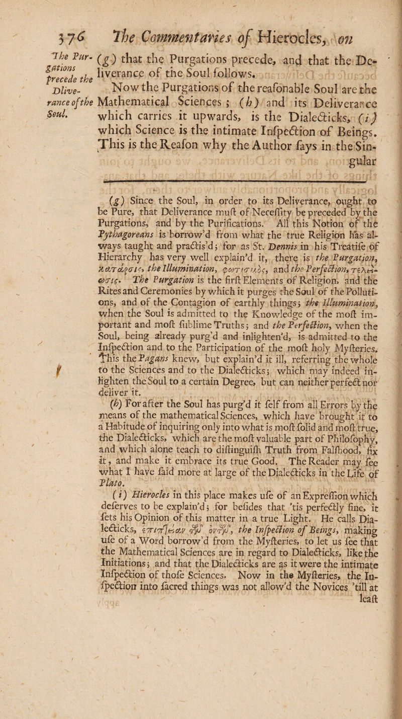 Ihe Pur¬ gations precede the Dlive- rance of the SouL (_g) that the Purgations precede, and that the De- liverance of the Soul follows. Now the Purgations of the reafonable Soul are the Mathematical Sciences ; {h) and its Deliverance which carries it upwards, is the Dialedicks, (i) which Science is the intimate Infpedion of Beings. This is the Reafon why the Author fays in the Sin- gular {g) since the Soul, in order to its Deliverance, ought to be Pure, that Deliverance muil of NeceiTity be preceded by the Purgations, and by the Purifications. All this Notion of the Tythagorems is borrow’d from what the true Religion has al¬ ways taught and pradfis’d j for as St. Dennis in his Treatife of Hierarchy has very well explain’d it, theVe is the Purgation, KATcÎMtÇi the Illumination, φωτισ/λοζ, 3.ηά the PerfeClion,Ti\^ ύ)3Ίς· The Purgation is the firil Elements of Religion, and the Rites and Ceremonies by which it purges the Soul of the Polluti¬ ons, and of the Contagion of earthly things j the Illumination, when the Soul is admitted to the Knowledge of the mod im¬ portant and moil: iiiblimeTruths} and thePerfeilion, v/hen the Soul, being already purg’d and inlighten’d, is admitted to the Inipedfion and to the Participation of the moil: holy Myfteries. 'i’his tht Pagans knew, but explain’d it ill, referring the whole to the Sciences and to the Dialedlicks} which may indeed in- hghten the Soul to a certain Degree, but can neither perfeél nor deliver it. {h) For after the Soul has purg’d it felf from all Errors bjthe means of the mathematical Sciences, which have brought it to a Habitude of inquiring only into what is moil folid and moil true, the Dialedlicks, which are the moil valuable part of Philoibphy, and which alone teach to diilinguiih Truth from Falihood, fix It, and make it embrace its true Good. The Reader may ièe what I have laid more at large of the Dialedlicks in the Life of Plato, ( i ) Hierocles in this place makes uie of an Expreifion which deferves to be explain’d} for beiides that ’tis perfedlly fine, it fets his Opinion of this matter in a true Light. He calls Dia- ledlicks, i7rt'7f\il,cLv ^ the Infpeôiion of Beings, making uie of a Word borrow’d from the Myileries, to let us ièe that the Mathematical Sciences are in regard to Dialeélicks, like the Initiations} and that the Dialeclicks are as it were the intimate Inipedlion of thoie Sciences. Now in the Myileries, the In- ipedion into iacred things was not allow’d the Novices ’till at Icail /
