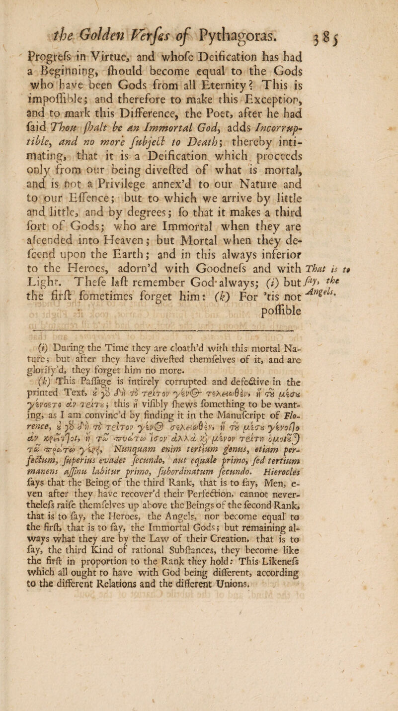 Progrefs in Virtue, and whofe Deification has had a Beginning, ihould become equal to the Gods who have been Gods from all Eternity? This is impoffible; and therefore to make this Exception, and to mark this Difference, the Poet, after he had iaid fldalt he dn Immortal Gody adds Incorruf· tihky and no more fahjehl· to Deaths thereby inti¬ mating, that it is a Deification which proceeds only from our being divefted of what is mortal, and is not a Privilege annex’d to our Nature and to our Eifence ; but to which we arrive by little and little, and by degrees ; fo that it makes a third fort of Gods; who are Immortal when they are aicended into Heaven ; but Mortal when they de- feend upon the Earth ; and in this always inferior to the Heroes, adorn’d with Goodnefs and with That h Light. Thefe laft remember God* always; (/) hutfiy* the firfl: fometimes forget him: (k) For ’tis not poifible (/) During the Time they are cloath’d with tliis mortal Na¬ ture; but after they have divefted themfelves of it, and are glorify’d, they forget him no more. (k) This Paiîàgc is intirely corrupted and dcfe<3;ive in the printed Text, à eft» τότον ykv@~ riKeicô^ïv» ti μ%σ^ ykvozTQ dif TejLT'ô ; this n viftbly Ihews ibmething to be want¬ ing, as Î am convinc’d by finding it in the Manuscript of F/o- rence, ^ lii τζί relTov yiu© (rîAen^ôèy* ti 7^ μλσϋ yivotjo dy h TtrvcÎTC!) leroy Ιλλά μλνον reirn ομοίπ^ 7^ 'zs-^cÎTeô yiy^i Nun^uam enim tert'mm genus, etiam fer- fecium, fuperius evadet Jecundo, aut eqmle primo, fed tertium manens ajfmu labitur primo, fubordinatum fecundo, Hierocles fays that the Being of the third Rank, that is to fay, Men, e- ven after they have recover’d their Perfeéfion, cannot never- thelefs raife themfelves up above the Beings of the iecond Rank, that is to iay, the Heroes, the Angels, nor become equal' to the firft, that is to fay, the Immortal Gods ; but remaining al¬ ways what they are by the Law of their Creation, that is to fay, the third Kind of rational Subftanccs, they become like the firft in proportion to the Rank they hold: This Likenefs which all ought to have with God being different, according to the different Relations and the different Unions.