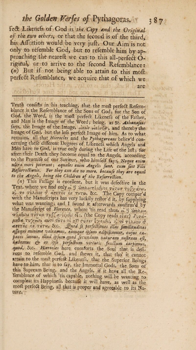 fed Likenefs of God is the Cofy md the Original of the t'wo others^ or that the fécond is of the third, his AiTertion would be very juft. Our Aim is not only to refemble God, but to retemble him by ap¬ proaching the neareft we can to this all-perfed O- riginaf, or to arrive to the fécond Refemblance: (n) But if not being able to attain to this moft perfed Refemblancei we acquire that of which we are Trutk conflits in his teaching, that the moft pcrfed Refem- blancc IS the Refemblance of the Sons of Godi for the Son of God, the Word, is thp moft perfcéb Likenefs of the Father, and Man is the Image of the Word,· being, as St. Athmafias fays, the Image of the Image, eiKcùi/ and thereby the Image of God, but the lefs perfed: Image of him. As to what remains, all that HibyocIcs and the believ*d con¬ cerning thefe different Degrees of Likenefs which Angels and Men have to God, is true only during the Life of the laftj for after their Death they become equal to the Angels, according to the Prpmiie of our Saviour, who himielf iays, Me^ue inint· ttlira mort pterunt·, squales enim Angelis funt, cum fini Filii 'RefurreBiênis. Fer they cm die no more, beemfe they are equal to the Angels y being the Children of the Fefurreêîion. (n) This Paiîàge is excellent, but it was dcfeâivc in the Text, where we find only o τίτων rvhlm, το Tkhmv h τατω, See. The Copy compar’d with the Manuferipts has very luckily reftor’d it, by fupplying what was wanting j and I found it'afterwards confirm’d by the Manufeript of Florence, where ’tis read thus. ^ ÿ rro/j^Qi risTc-jo oi;> (the Copy reads qU^) cPuvct- μΐ^Λ^υγβν, ctuTO ^To tv γτ) (^ύτινίγ^ο,υ^μ, tikhov ctfSTWi βτού, &c. ^od β prfeÎiiônes ilùs fimtlitudines ajjequi minime valeamus, eamque ipfam adipifcamur, cujus ca- paces jumus, illud ipjum quod fecpindum· naturam ηοβγατη· e/?, habemus eo ipfo perfeSum •virtutis fruôlum carpimus, quod, &c. Hterocles here comforts the Soul that is defir TOUS to refemble God, and fhews it, that tho’ it cannot attain to the moft perfect Likenefs, that the Superior Beings have to him, that is to fay, the Immortal Gods, the Sons of this Supreani Being, and the Angels, if it have all the Re- Temblancc of which ’tis capable, nothing will be wanting to compleat its Happinefs, becaufe it will have, as well as the moft perfed Being, a]l th^ is proper and agreeable to its Na-
