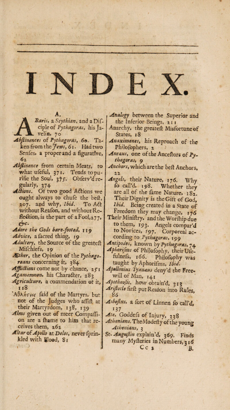 A. A Baris, a Scythian, and a Dif- ciple of Vythagoras, his ja¬ velin» 70 Abfiinences of Bythagoras, 69. Ta¬ ken from the 61. Had two Scnfes* a proper and a figurative, 62 Aiflinence from certain Meats, to what ufeful, 571. Tends to pu¬ rifie the Soul, Obferv’dre¬ gularly, 374 Allions, Of two good Aârions we ought always to chufe the beft, ; 207. and why. Ibid. To Aél without Reafon, and without Ile- fleftion,is the part of a 1^001,27 7, &c. Adore the Gods bare-footed, up Advice, alacred thing, 19 Adultery, the Source of the greatefi: Mifcbiefs, 19 Mther, the Opinion of the Vythago- concerning it, 384 come not by chance, 2^1 Agamemnon, his Charadler, 283 Agriculture, a commendation ot it, 118 ’ΑθλΗΓβί iàid of the Martyrs, but not of the judges who affiil at their Martyrdom, 138, 139 Alms given out of meer Compafli- on arc a ihamc to him that re¬ ceives them, 262 Altar oiApollo tx. Delos, never iprin- klcd with Slood, 81 Analogy between the Superior and the Inferior Beings, 21 r Anarchy, the grcateil Misfortune of States, 18 Anaximenes, his Reproach of the PhiJofophers, 2 Anems, one of the Ancefiiors of thagoras, 9 Anchors, which are the beft Anchors, 22 Angels, their Nature, 176. Why ib call’d, 198. Whether they are all of the fame Nature, 182. Their Dignity is the Gift of God, Ibid. Being created in a State of Freedom they may change, 176 Their Miniftry, and the Worihip due to them, 193, Angels compar’d to Novices, Î97. Corporeal ac- . cording to Tythagoras, 199 Antipodes, known by Pythugarus, 74 Aphorifms of Philofophy, their Uie- fiilnels, 166. Philoibphy was taught by Aphorifms, Ibid. Apollonius lyuTMus deny’d the Free¬ will of Man, 141 Apotheofis, how obtain’d, 313 ArifiotU firif putRealon into RuW 8c) Asbefius, a ibrt of Linnen ib call’d, 137 Ate, Goddeis of Injury, 338 Athenians. TheModefty of the young Athenians, 3 St, Auguflin explain d, 369. Finds many Myfieries in Numbers, 3 id Cc 2 B.