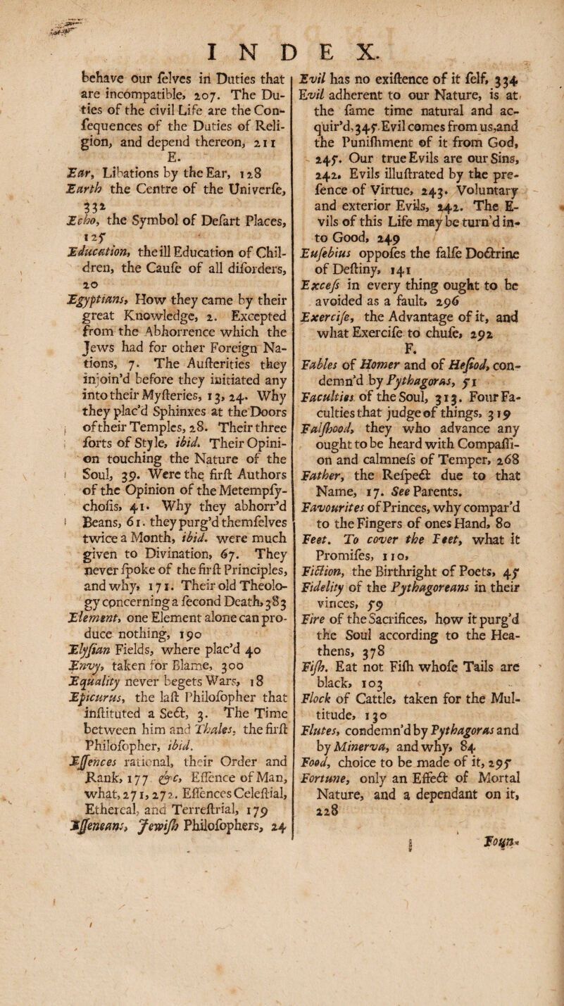 behave Our ièîves in Duties that are incompatible* 207. The Du¬ ties of the civil Life are the Con- iequences of the Duties of Reli¬ gion, and depend thereon, 211 E. Libations by the Ear, 128 Έ,αηΙο the Centre of the Univerie, Zchoy the Symbol of Defart Places, 125* J.dîicaîion» the ill Education of Chil¬ dren, the Caufe of all diforders, 20 Egyptians, How they came by their great Knowledge, 2. Excepted from the Abhorrence which the Jews had for other Foreign Na¬ tions, 7. The Auftcrities they injoin’d before they initiated any into their Myfteries, 13, 24· Why they plac’d Sphinxes at the Doors I oftheir Temples, 28. Their three forts of Style, iM Their Opini¬ on touching the Nature of the I Soul, 3p. Were the firft Authors of the Opinion of the Metempfy- choiis, 41· Why they abhorr’d I Beans, 6 r. they purg’d themfelves twice a Month, ià/W. were much given to Divination, 6γ. They never ipoke of the firil Principles, and why, 171. Their old Theolo¬ gy epneerninga fécond Death, 383 Element, one Element alone can pro¬ duce nothing, 190 Elyfian Fields, where plac’d 40 Envy, taken for Blame, 300 never begets Wars, 18 Epicurus, the laft Philoibpher that inftituted a Sedb, 3. The Time between him and Thaks, the firil Philoibpher, ibid. EJfences rational, their Order and Rank, 177 ^^c, Eilence ofMan, what, 271,27?. Eiîènccs Celeilial, Ethereal, and Terreilrial, 179 EJfemans, Jewifi Philofophers, 24 Evil has no exiftence of it ielf, 334 Ejvil adherent to our Nature, is at^ the fame time natural and ac¬ quir’d, 345*.Evil comes from us,and the Punifhment of it from God, 245·. Our true Evils are our Sins, 242. Evils illuftrated by the pre¬ fence of Virtue, 243. Voluntary and exterior Evils, 242· The E- vils of this Life may be turn’d in¬ to Good, 249 Eufebius oppoies the falie Doébrine ofDeiliny, 141 Excefs in every thing ought to be avoided as a fault, 296 Exerci/e, the Advantage of it, and what Exercife to chuie, 292 F. Fables of Homer and of Hefiod, con¬ demn’d hy Pythagoras, yi Faculties OÏ ùiqSo\A, 313. Four Fa¬ culties that judge of things, 319 Falfljood, they who advance any ought to be heard with Compaffi- on and calmnefs of Temper, 268 Father, the Reipeâ: due to that Name, 17. Parents. Favourites of Princes, why compar’d to the Fingers of ones Hand, 80 Feet. To cover the Feet, what it Promifes, 11 o, FiBion, the Birthright of Poets, 4^ Fidelity of the Pythagoreans in their V in ces, y9 Fire of the Sacrifices, how it purg’d the Soul according to the Hea¬ thens, 378 Fiflj. Eat not Fifh whofe Tails are black, 103 Flock of Cattle, taken for the Mul¬ titude, 130 Flutes, condemn’d by Fythagoras and hy Minerva, and why, 84 Food, choice to be made of it, 295* Fortune, only an EfFebf of Mortal Nature, and a dependant on it, 228 I ‘ lot^n^ f