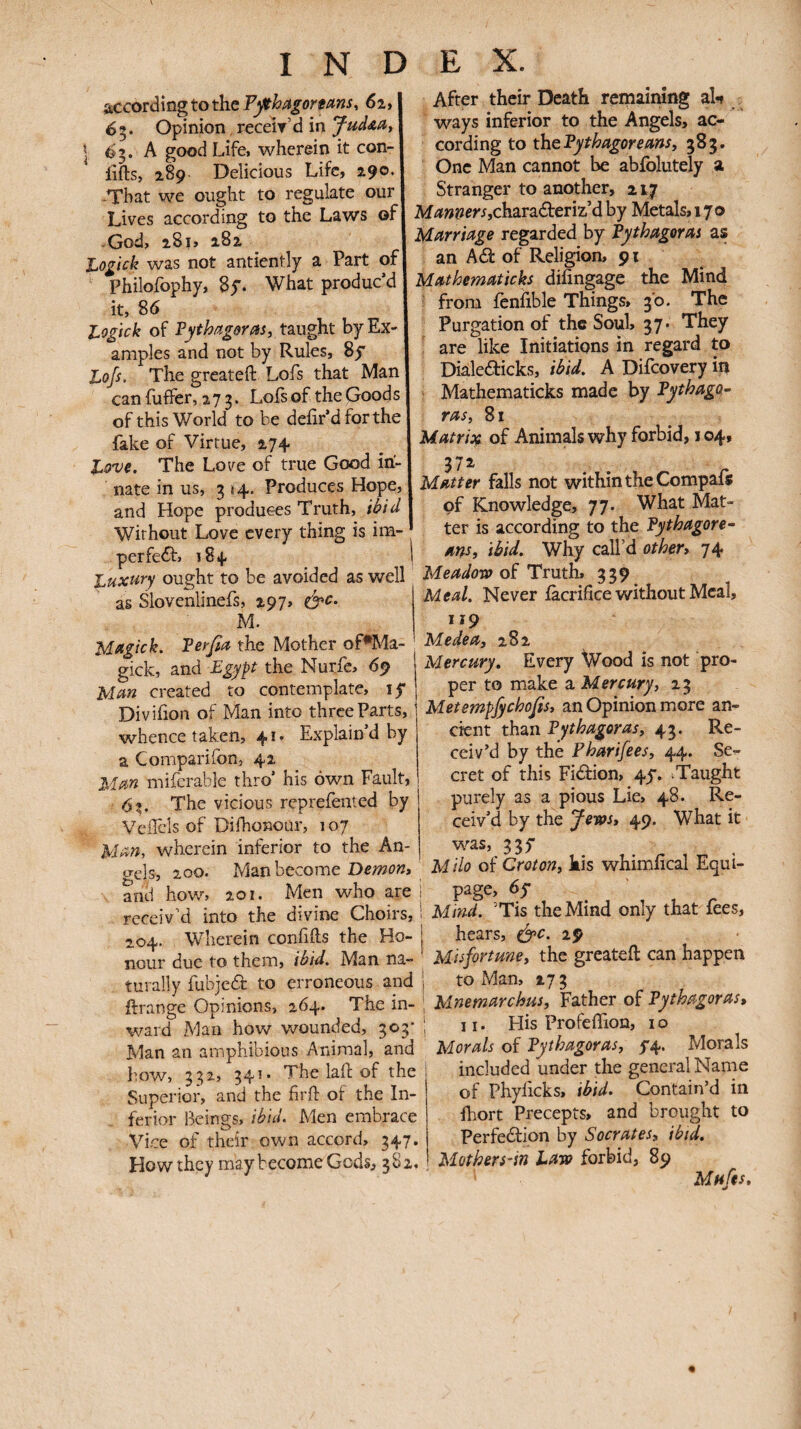 according to the P^hagorfms, 62, 65. Opinion, receir d in 1 ^0' ^ good Life, wherein it con- lifts, 289 Delicious Life, 290. -That we ought to regulate our Lives according to the Laws of God, 281, 282 Ι^ο^ιοΙι was not antiently a Part of Philofophy, Sy. What produc’d it, 86 l^ogick of Fythagerm, taught by Ex¬ amples and not by Rules, 8y Lofs, The greateft Lofs that Man caniuffer, 273. Lois of the Goods of this World to be deiir’d for the fake of Virtue, 274 Love. The Love of true Good in¬ nate in us, 3 «4· Produces Hope, and Hope produces Truth, ihid Without Love every thing is im- perfeif. 184 Luxi^ry ought to be avoided as well as Slovenlinefs, 297. M. M^gick. Verfia the Mother of^Ma- gick, and Egyp the Nurfe, 69 Mm created to contemplate, ly Diviiion of Man into three Parts, whence taken, 41. Explain’d by a Comparifon, 42 Mm mifcrable thro’ his own Fault, 63. The vicious reprefented by VeiTcls of DifhoKour, 107 Mm, wherein inferior to the An¬ gels, 200. Man become Demon» and how, 201. Men who are receiv’d into the divine Choirs, 204. Wherein confifts the Ho¬ nour due to them, ièid. Man na¬ turally fubjedi: to erroneous and ftrange Opinions, 264. The in¬ ward Man how wounded, 303· Man an amphibious Animal, and how, 332, 341· The laft of the Superior, and the firft of the In¬ ferior Beings, Men embrace Vice of their own accord, 347. How they may become Gods, 382, After their Death remaining al·» ways inferior to the Angels, ac¬ cording to thePythagorems» 383. One Man cannot be abfolutely a Stranger to another, 217 MamersjckzTzüeTiz'd by Metals, 170 Marriage regarded by Pythagoras as an Ad of Religion, 91 Mathematicks difingage the Mind from fenfible Things, 30. The Purgation of the Soul, 37· They are like Initiations in regard to Dialedicks, ibid. A Difeovery in Mathematicks made by Pythaga·’ ras, 81 Matrix of Animals why forbid, 104, 372 Matter falls not within the Compais of Knowledge, 77. What Mat¬ ter is according to the Pythagore· am, ibid. Why call’d other» 74 Meadow of Truth, 339 Meal. Never iacrifice without Meal, 119 Medea» 282 Mercury. Every Wood is not pro¬ per to make a Mercury» 23 Metempfyehofis» an Opinion more an¬ cient than Pythagoras» 43. Re¬ ceiv’d by the Pharifees, 44. Se¬ cret of this Fidion, 4y. ^Taught purely as a pious Lie, 48. Re¬ ceiv’d by the ^ews» 49. What it was, 33y Milo OÎ Croton» kis whimfical Equi¬ page, 6y i Mind. ’Tis the Mind only that fees, I hears, 29 ' Misfortune» the greateft can happen I to Man, 173 I Mnemarchus, Father of Pythagoras» [ II. His Profeifion, i o Morals of Pythagoras» y4. Morals included under the general Name of Phyficks, ibid. Contain’d in ftiort Precepts, and brought to Perfedion by Socrates» ibid. Mothers-in Law forbid, 89 Mufes,