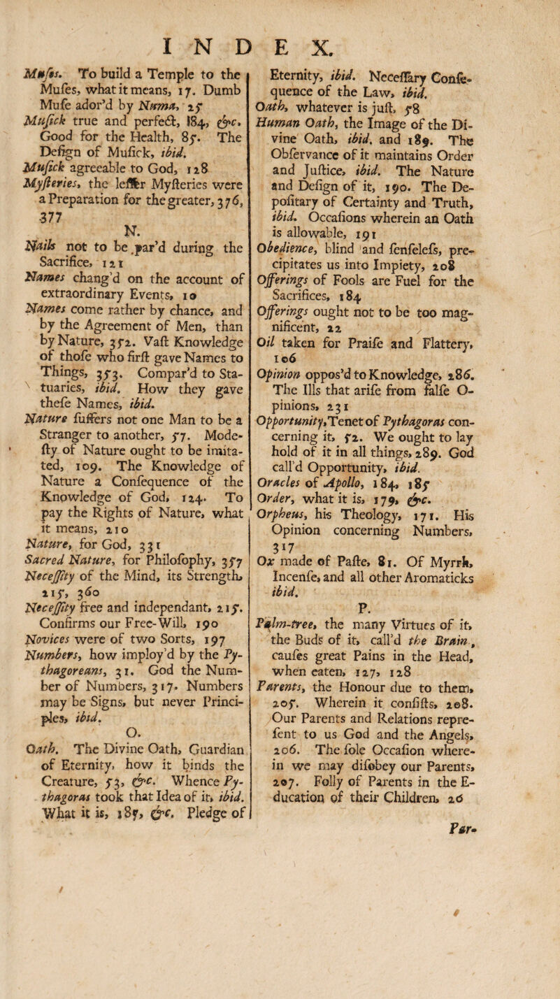 Mmfis, To build a Temple to the Muies, what it means, 17. Dumb Muie ador’d by Nffma* if Mufick true and perfedb, 184, Good for the Health, Sy. The De%n of Muiick, ibid, ifagreeable to God, 128 Myfleriest the leffer Myfteries were a Preparation for the greater, 376, 377 N. not to be .par’d during the Sacrifice, 121 'Barnes chang’d on the account of extraordinary Events, lo Thames come rather by chance, and by the Agreement of Men, than by Nature, 35-2. Vafi: Knowledge of thoie who firfl: gave Names to Things, 35*3. Compar’d to Sta- ^ tuaries, ibid. How they gave theiè Names, ibid, nature iuifers not one Man to be a Stranger to another, y7. Mode- fty of Nature ought to be imita¬ ted, 109. The Knowledge of Nature a Coniequence of the Knowledge of God, 124. To pay the Rights of Nature, what it means, 210 naturet for God, 331 Sacred Nature, for Philoibphy, 3y7 Necejtty of the Mind, its Strength, iiy, 3Ô0 Necejjity free and independant, 2iy. Confirms our Free-Will, 190 Novices were of two Sorts, 197 Numbers, how imploy’d by the Vy- thagoreans, 31. God the Num¬ ber of Numbers, 317. Numbers may be Signs, but never Princi¬ ples, ibid. O. Oath, The Divine Oath, Guardian of Eternity, how it binds the Creature, y3, Whence Fy- thagoras took that Idea of it, ibid. What it is, i8f, ù'C, Pledge of Eternity, ibid. NeceiEry Confe- quence of the Law, ibid. Oath, whatever is juft, y8 Human Oath, the Image of the Di¬ vine Oath, ibid, and 189. The Obfervance of it maintains Order and Juftice, ibid. The Nature and Deiign of it, 190. The De- poiitary of Certainty and Truth, ibid. Occafions wherein an Oath is allowable, 191 obedience, blind and iènieleis, pre¬ cipitates us into Impiety, 208 offerings of Fools are Fuel for the Sacrifices, 184 offerings ought not to be too mag¬ nificent, 22 / Oil taken for Praiie and Flattery, 106 Opinion oppos’d to Knowledge, iS6. The Ills that ariiè from falie O- pinions, 231 Opportunity,Tenetoi Fythagoras con¬ cerning it, fz. We ought to lay hold of it in all things, 289. God call’d Opportunity, ibid. Oracles of Apollo, 184, 18y Order, what it is, 179, ^c. Orpheus, his Theology, 171. His Opinion concerning Numbers, 317 Oar made of Pafte, 81. Of Myrrh, Incenfe, and all other Aromaticks ibid. P. F^lm-tree, the many Virtues of it, the Buds of it, call’d the Brain, caufes great Pains in the Head, when eaten, 127, 128 Parents, the Honour due to them, 2oy, Wherein it confifts, 208. Our Parents and Relations repre- fent to us God and the Angei§, 206. The ible Occaiion where¬ in wc may difobey our Parents, 207. Folly of Parents in thcE- ducation of their Children, ιό Far·