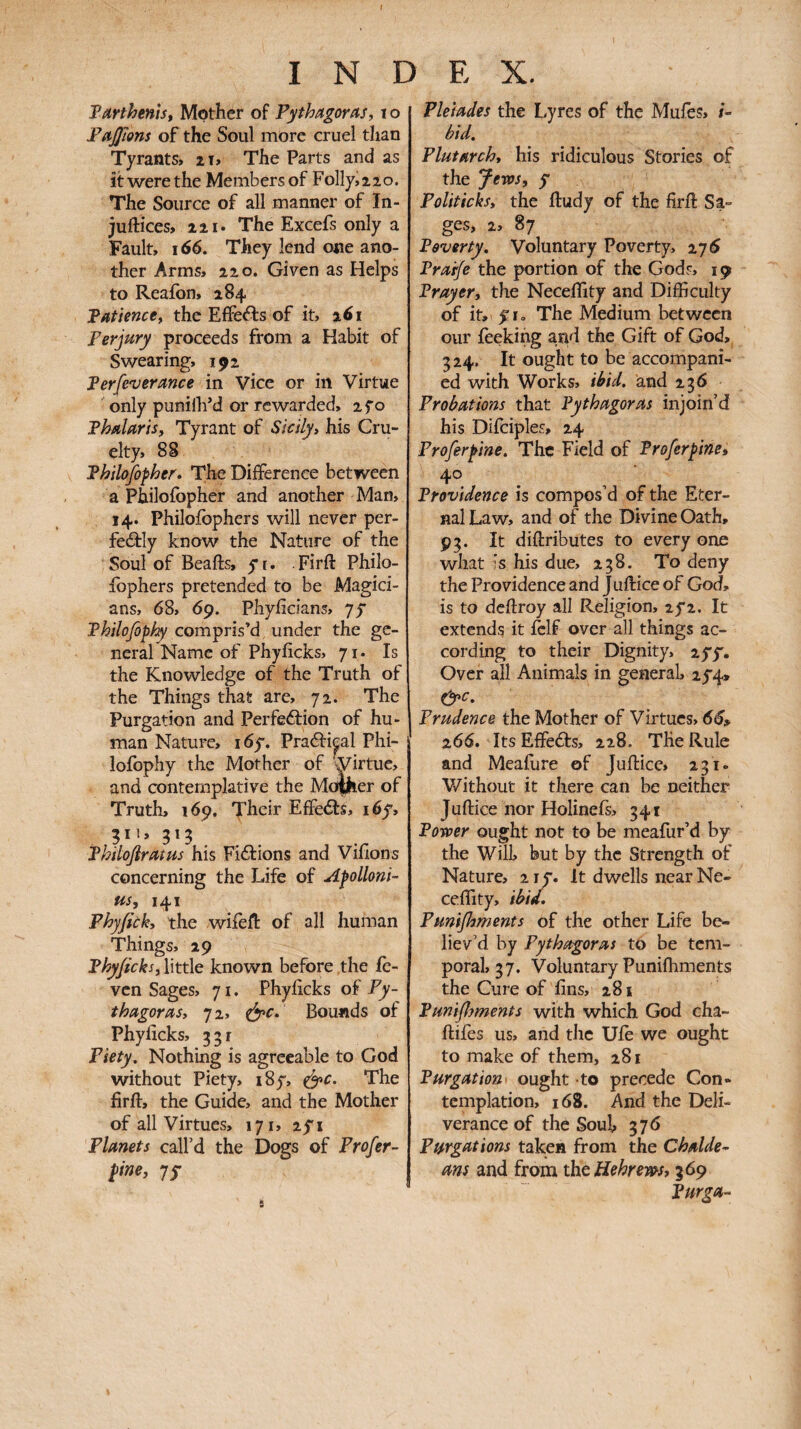 TartheniSf Mother of Pythagoras, t o Parlons of the Soul more cruel than Tyrants, zi. The Parts and as it were the Members of Folly,zio. The Source of all manner of In- juftices, 221. The Excefs only a Fault, 166. They lend one ano¬ ther Arms, 22 0. Given as Helps to Reafon, 284 Patience, the Effefts of it, 261 Perjury proceeds from a Habit of Swearing, 192 Perfeverance in Vice or in Virtue only punillfd or rewarded, zfo Phalaris, Tyrant of Sicily, his Cru¬ elty, 88 Philofopher* The Difference between a Philofbpher and another Man, 14. Philoibphers will never per- feâly know the Nature of the Soul of Beafts, yi. Firil: Philo¬ ibphers pretended to be Magici¬ ans, 68, 69. Phyiicians, yy Philofophy compris’d under the ge¬ neral Name of Phyiicks, 71. Is the Knowledge of the Truth of the Things that are, 72. The Purgation and Perfeftion of hu¬ man Nature, i6y. Praâripl Phi¬ lofophy the Mother of wirtue, and contemplative the Moilier of Truth, 169. Their Effects, i6y, Philofiratus his Fixions and Vilions concerning the Life of Apolloni¬ us, 141 Phyfick, the wiieft of all human Things, 29 Phyficks, little known before the ic- vcn Sages, 71. Phyiicks of Py¬ thagoras, 72, Bounds of Phyiicks, 351 Piety. Nothing is agreeable to God without Piety, i8y, e^c. The firft, the Guide, and the Mother of all Virtues, 171, zyi Planets call’d the Dogs of Profer- pine, yy Pleiades the Lyres of the Mufes, /- bid. Plutarch, his ridiculous Stories of the yevos, y Politicks, the ftudy of the firil Sa¬ ges, 2, 87 Poverty. Voluntary Poverty, 276 Prarje the portion of the Gods, 19 Prayer, the Neceility and Difficulty of it, yr. The Medium between our feekihg a,nd the Gift of God, 324. It ought to be accompani¬ ed with Works, ibid, and 236 Probations that Pythagoras injoin’d his Difciples, 24 Proferpine. The Field of Proferpine» 40 Providence is compos’d of the Eter¬ nal Law, and of the Divine Oath, 93. It diilributes to every one what is his due, 238. To deny the Providence and J uilice of God, is to dcilroy all Religion, 2y2. It extends it ielf over all things ac¬ cording to their Dignity, zyy. Over all Animals in generak 2y4» &c. Prudence the Mother of Virtues, 66» 266. ItsEffedls, 228. The Rule and Meaiure of Juftice, 231. Without it there can be neither Juftice nor Holinefs, 341 Power ought not to be meafur’d by the Will, but by the Strength of Nature, 2iy. It dwells near Ne- ceffity, ibid, Pun^ments of the other Life be¬ liev’d by Pythagoras to be tem¬ poral, 37. Voluntary Puniffiments the Cure of fins, 281 Pun^jments with which God cha- ftifes us, and the Uib we ought to make of them, 281 Purgation· ought to precede Con¬ templation, 168. And the Deli¬ verance of the Souk 376 Purgations taken from the Chalde¬ ans and from the Hebrews, 369 Purga-