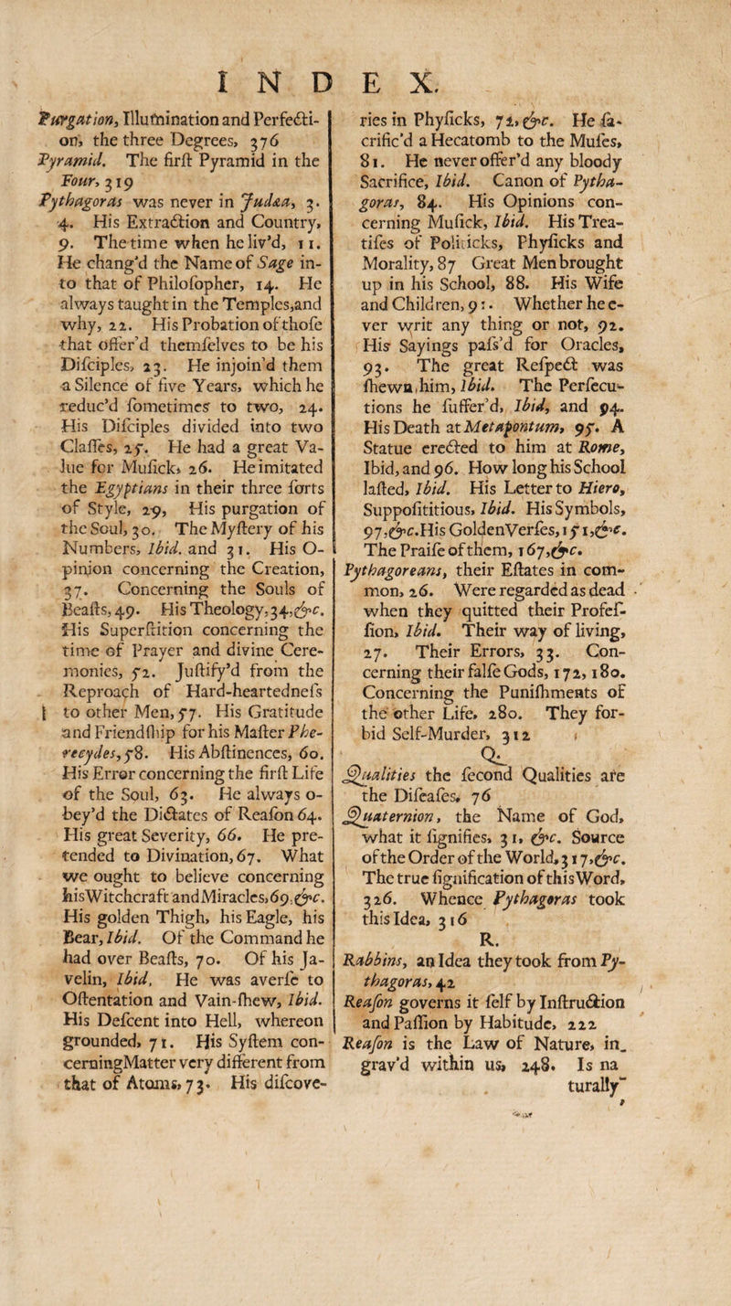 Turgathn, Illufnination and Perfe6i:i- on, the three Degrees, 576 iPyramhl. The firft Pyramid in the Toury g 19 Pythagoras was never in Jud&ai 4. His Extrailion and Country, 9. The time when he liv’d, ii. He chang’d the Name of Sage in¬ to that of Philofopher, 14. He always taught in the Temples,and why, 22. His Probation of thofe that ofter’d themielves to be his Difciples, 23. He injoin’d them •a Silence of five Years, which he reduc’d fometimesr to two, 24. His Diiciples divided into two ClaiTes, 2y. He had a great Va¬ lue for Mufick* 26. He imitated the Egyptians in their three forts of Style, 29, His purgation of the Soul, 30, The Myifery of his Numbers, lèid. and 31. His O- pinjon concerning the Creation, 37. Concerning the Souls of Bealls, 49. His Theology,34, His Superirition concerning the time of Prayer and divine Cere¬ monies, yi. Juilify’d from the Reproach of Hard-heartednels { to other Memyy. His Gratitude and Friendlliip for his Mailer reeydes,y^. His Abilinences, 60. His Error concerning the firll Life of the Soul, 63. He always o- bey’d the Didlates of Realbn 64. His great Severity, 66» He pre¬ tended to Divination, 67, What we ought to believe concerning liisWitchcraftandMiraclcs,69,^^i·. His golden Thigh, his Eagle, his Bear, Ihid. Of the Command he had over Bealls, 70. Of his Ja¬ velin, Ihid, He was averfc to Ollentation and Vain-lhew, Ihid. His Deicent into Hell, whereon grounded, 71. His Syllem con- cemingMatter very different from that of Atoms, 73, His difeove- ries in Phyficks, 7i,e^c. He fa- crific’d a Hecatomb to the Mules, 81. He never offer’d any bloody Sacrifice, Ihid. Canon of Pytha-- goras, 84. His Opinions con¬ cerning Mufick, Ibid. His Trea- tifes of Poliiicks, Phyficks and Morality, 87 Great Men brought up in his School, 88. His Wife and Children, 9 :. Whether he c- ver vyrit any thing or not, 92. His· Sayings pafs’d for Oracles, 93. The great Relpedl was IhewQ.him, The Perlccu- tions he iuffer’d. Ibid, and 94. His Death at 95·. A Statue crc<51ed to him at Rome, Ibid, and 96. How long his School lalled, ibid. His Letter to Hiero, Suppofititious, Ibid. His Symbols, GoldenVerieSjiyisC^’^. The Praife of them, 16η,^c, Pythagoreans, their Ellates in com¬ mon, 20. Were regarded as dead when they quitted their ProfeR lion. Ibid. Their way of living, 27. Their Errors, 33. Con¬ cerning their falie Gods, 172,180. Concerning the Punifhments of the other Life, 280. They for¬ bid Self-Murder, 312 ^ 0^ ^aalities the fécond Qualities are the Difeaies, η 6 Sluaternion, the Name of God, what it lignifies, 31, ^c. Source of the Order of the World, 317,^^^. The true lignification of this Word, 326. Whence Pythagoras took this Idea, 316 R. Rabbins, an Idea they took from I^- thagoras, 42 Re afin governs it felf by Inilruâtion andPaflion by Habitude, 222 Reafin is the Law of Nature, in, grav’d within us, 248. Is na turally