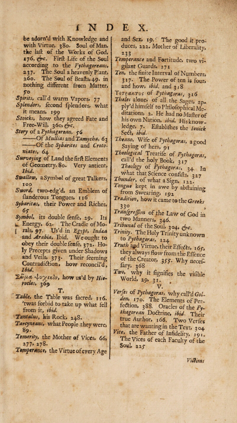 be adorn’d with Knowledge and with virtue, 380. Soul of Man, the laft of the Works of God, i7<5, (^c. Firft Life of the Soul according to the Pythagoreans» 237. The Soul a heavenly Plant, 260. The Soul of Beafts,49. in nothing different from Matter, Spirits, call’d warm Vapors, 77 Splendors, iecond iplendors, what it means, 199 Stoicks, how they agreed Fate and ’ Free-Will, 360, (^c. Story of a Pythagorean, -Of Mullias and Tamycha, 63 --Of the Sybarites and Croto· niâtes, 64 Surveying of Land the firil: Elements of Geometry, 80. Very antient. Ibid. Stoallova, a Symbol of great Talkers, 100 Svoord, two-cdg’d, an Emblem of flanderous Tongues, 116 Sy bar it as, their Power and Riches, Symbol, its double icnie, 29. Its W. Energy, 62. The Cradle of Mo- [ rals, 97. Us’d in Egypt, Indaa and .drabia. Ibid. We ought to obey their doubleièniè, 372. Ho¬ ly Precepts given under Shadows and Veils, 373. Their ieeming Contradidion, how reconcil’d. Ibid. how us’d by Hie· tocles, 369 T. Table, the Table was facredi 116. 'twas forbid to take up what fell from it, ibid. Tantalus, his Rock, 248, Tarcyneans, what People they were, 89. Temerity, the Mother of Vices, 66, 277, 278. Timyerance, the Virtue of every Age and Sex, 19.' The good it pro¬ duces, 222, Mother of Liberality, ^33 Temperance and Fortitude, two vi¬ gilant Guards, 271 Ten, the finite Interval of Numbers, 317. The Power of ten is four, and how, ibid, and 318 ΤίΤξΛπτυζ of Pythagoras, 316 Thales alone, of all the Sages, ap.. ply’dhimfelf to Philofophical Me¬ ditations, 2. He had no Mailer of his own Nation, ibid. His know ledge, 7. Eftabhlhes the loZk Sea, ibid. Theano, Vlife of Pythagoras, aeood Saying of hers, 91 ^ Theological Treatife of Pythagoras, call’d the holy Book, 317 Theology of Pythagoras, 34, what that Science confifis, 327 Thunder, of what a Sign, 122! Tongue kept in awe by abilainin® from Swearing, 192 ** Tradition, how it came to the Greeks 330 ^ Tranfgrejfion of yhe Law of God ifi two Manners, 346. Tribund of the Soul. 304. Sc Trinity. The Holy Trinity unknown to Pythagoras, 124 Truth ajpd Virtue, their EiFeâs, 16y, they always flow from the EiTence of the Creator, gyy. Why necejP- lary, 368 Two, why it fignifies the vifible World, 29, 31. V. Ver/es oî Pythagoras, why call’d GoL den,^ 170. The Elements of Per- fe<^ion, 388, Oracles of the Py¬ thagorean Dodtrine, ibid. Their true Author, \66. Two Verfes that are wanting in the Text, 3 04 Vice, the Father of Infidelity, 19Γ. The Vices of each Faculty of the Souk 22y ViHims