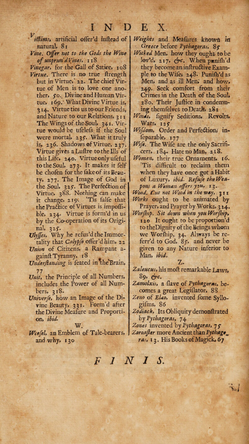 • iÛïms» artificial offer’d inftcad of natural, 81 Vine. Ojfer not to the Gods the Wine of unprun’divines» 118 Vinegar» for the Gall of Satire, io8 Virtue. There is no true ftrength but in Virtue,* 2,2. The chief Vir¬ tue of Men is to love one ano¬ ther, jO.. Divine and Human vir¬ tue, I όρ.'What Divine Virtue is, 314. Virtue ties us to our Friends, and Nature to our Relations, 311 The Wings of the Soul, 341. Vir¬ tue would be ufelefs if the Soul were mortal, 235·. What it truly is, 23.6. Shadows of Virtue, 237. Virtue gives aLuftre to the Ills of this Life, 240. Virtue only ufeful to the Soul, 273. It makes it ielf be chofen for the lake of its Beau¬ ty, 277· The Image of God in the ^oul, 325. The Perfeilion of Virtue, 388. Nothing can make it change, 219. ’Tis falie that thcPraâice of Virtues is impoffi- ble, 234· virtue is form’d in us by the Co-operation of its Origi¬ nal, 325·. Ulyjfes» Why he refus’d the Immor¬ tality that Calypfo offer’d him, 22 XJnion of Citizens, a Rampant a- gainft Tyranny, 18 ^ ^ Underflanding is feated in the'Brain, 77 XJniit the Principle of all Numbers, includes.the Power of all Num¬ bers, 318. Univerfe» how an Image of the Di¬ vine Beauty, 331. Form’d after the Divine Meafure and Proporti¬ on, ibid· W. WeefeU an Emblem of Tale-bearers, and why, 130 Weights and Mealures known m . Greece before Pythagoras» 8y Wicked Men, how they ought to be lov’d, 217, é^c. When pmniih’d they become an infi:ru(Stive Exam¬ ple to theWifei 248. Puniih’das Men, and as ill Men; and how, 249. Seek comfort from their Crimes in the Death of the Soul, 280. Their Juftice in condemn¬ ing themfelves to Death, 281 Winds» fignify Seditions, Revolts, Wats, 125· Wtfdom» Order and Perfedliom in- ieparablc, 177 Wife. The Wife are the onlySacrifi- cers, 184. Hate no Man, 218. Women» their true Ornaments, 16. ’Tis difficult to reclaim them when they have once got a Habit of Luxury, ibid. Refufe the Wea¬ pons a Woman offers yiu» 13. Wood, Cut not Wood in the roay» j f i Works ought to be animated by Prayer, and Prayer by Works, 3 24. Worfhip. Sit dorOn when you Worjhip, 120 It ought to be proportion’d to theDignity of the Beings whom we Worlhip, 34. Always be re- ferr’d to God, 8f, and never be given to any Nature inferior to Man, ibid. Z. Zaleucus» his moft remarkable Laws, 89, ήί>€. Zamolxis» a Have of Pythagoras» be¬ comes a great Legiilator, 88 Zeno of EUo» invented fome Syllo- gifms, 86 Zpdiack» Its Obliquity demonftrated by Pythagoras, 74 Zones invented by Pythagoras, jf Zoroafter more Ancient than ras, 13. His Books of Magick, 67 'v-i FINIS.