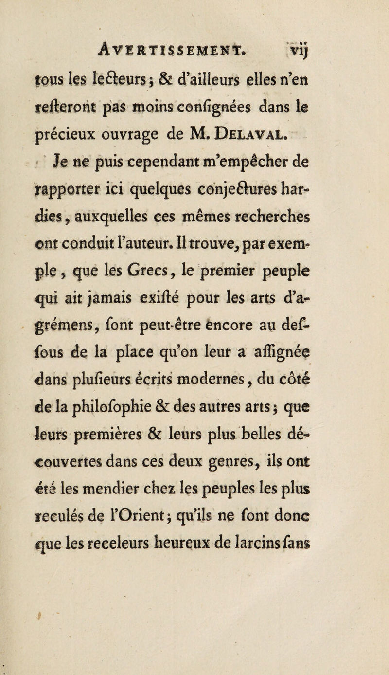 tous les lefteurs ; & d’ailleurs elles n’en relieront pas moins confignées dans le précieux ouvrage de M. Délavai. ■ ■ Je ne puis cependant m’empêcher de rapporter ici quelques cdnjeftures har¬ dies , auxquelles ces mêmes recherches ont conduit l’auteur. Il trouve, par exem¬ ple , que les Grecs, le premier peuple qui ait jamais exillé pour les arts d’a- grémens, font peut-être èncore au def- fous de la place qu’on leur a affignée dans plufieûrs écrits modernes, du côté de la philofophie & des autres arts ; que leurs premières & leurs plus belles dé¬ couvertes dans ces deux genres, ils ont été les mendier chez les peuples les plus reculés de l’Orient ; qu’ils ne font donc que les receleurs heureux de larcins fans