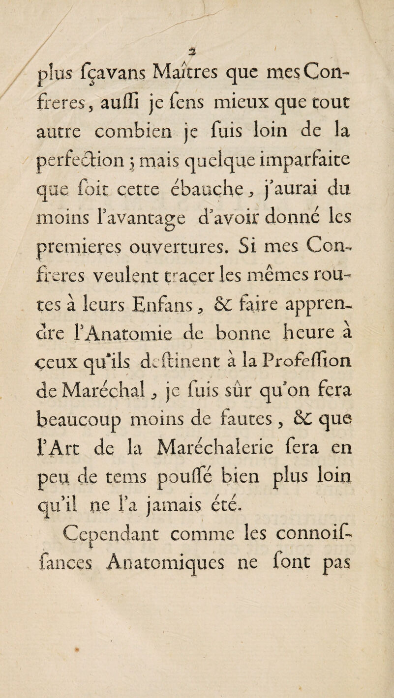 % plus fçavans Maîtres que mes Con¬ frères, auffi je fens mieux que tout autre combien je fuis loin de la perfection 5 mais quelque imparfaite que foit cette ébauche, j’aurai du moins l’avantage d’avoir donné les premières ouvertures. Si mes Con¬ ifères veulent tracer les mêmes rou¬ tes à leurs Enfans, &C faire appren¬ dre l’Anatomie de bonne heure à ceux qu'ils de dînent à la Profeflion de Maréchal ^ je luis sûr qu’on fera beaucoup moins de fautes, & que l’Art de la Maréchalerie fera en peu de terns pouffé bien plus loin qu’il ne l’a jamais été. Cependant comme les connoif» lances Anatomiques ne font pas