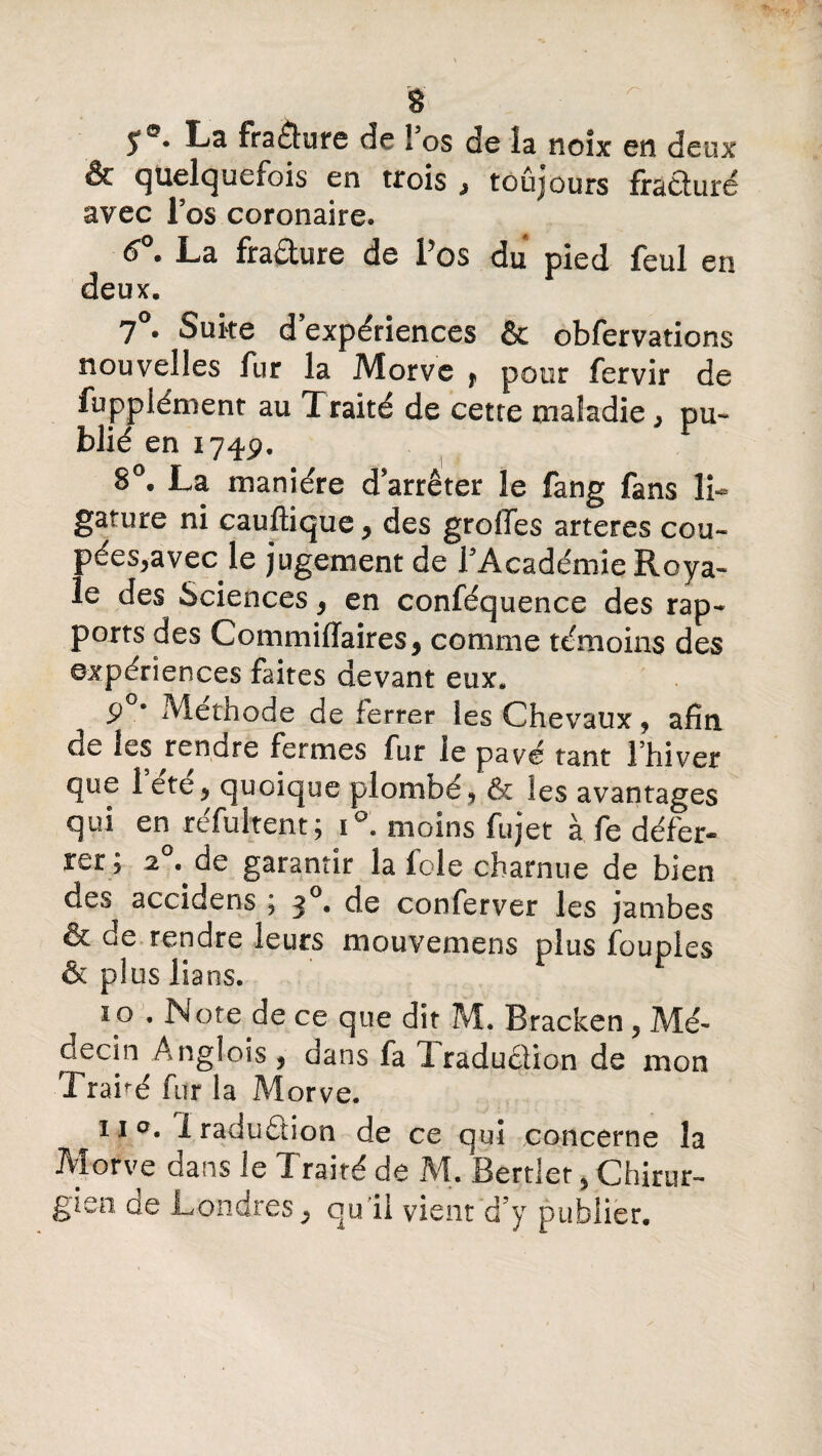 î°* La fracture de l’os de la noix en deux & quelquefois en trois , toujours fracturé avec l’os coronaire. 6°. La fraâure de l’os du pied feul en deux. 7°. Suite d’expériences & obfervations nouvelles fur la Morve f pour fervir de fuppiémenr au Traité de cette maladie, pu¬ blié en 174p. 8°. La manière d arrêter le fang fans li¬ gature ni cauftique, des greffes arteres cou- pées,avec le jugement de l'Académie Roya¬ le des Sciences, en conféquence des rap- ports des Commiffaires, comme témoins des expériences faites devant eux. 9 • Méthode de ferrer les Chevaux, afin de les rendre fermes fur le pavé tant I hiver que 1 ete, quoique plombé , & les avantages qui en réfultent; i°. moins fujet à fe défer¬ rer; 2°.^ de garantir la foie charnue de bien des accidens ; 3°* de conferver les jambes & de rendre leurs mouvemens plus Toupies êcpluslians. îo • Note de ce que dît M. Bracken, Mé¬ decin Anglois , dans fa Traduction de mon Traité fur la Morve. 11 0. 1 raduétion de ce qui concerne la Morve dans le Traité de M. Bertlet , Chirur¬ gien de Londres, qu'il vient d’y publier.