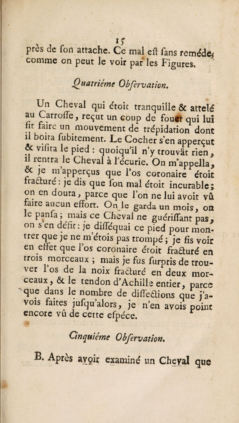 près de fon attache. Ce mal eft fans remède^ comme on peut le voir par les Figures® Quatrième Objervaticn9 Un Cneval qui étoit tranquille & attelé au Carroffe, reçut un coup de fouit qui lui t faire un mouvement de trépidation dont il boita fubitement. Le Cocher s en apperçut Vlüra Pied : quoiqu’il n’y trouvât rien, il rentra le Cheval à récurie. On m’appella, je m apperçus que l’os coronaire étok fracturé: je dis que fon mal étoit incurable; on en douta, parce que Ton ne lui avoir vu aire aucun effort. On le garda un mois, on le panfa; mais ce Cheval ne guériffant pas* on s en défit : je difféquai ce pied pour mon¬ trer que je ne m’étois pas trompé ; je fis voir en effet que ï os coronaire étoit fraûuré en trois morceaux ; mais je fus furpris de trou¬ ver 1 os de la noix fracturé en deux mor¬ ceaux, & le tendon d’Achille entier, parce que dans le nombre de différions que iV vois faites jufqu alors, je n’en avais point encore vu de cette efpéce. Cinquième Obfervation• B. Apres avgir examiné un Cheyal que