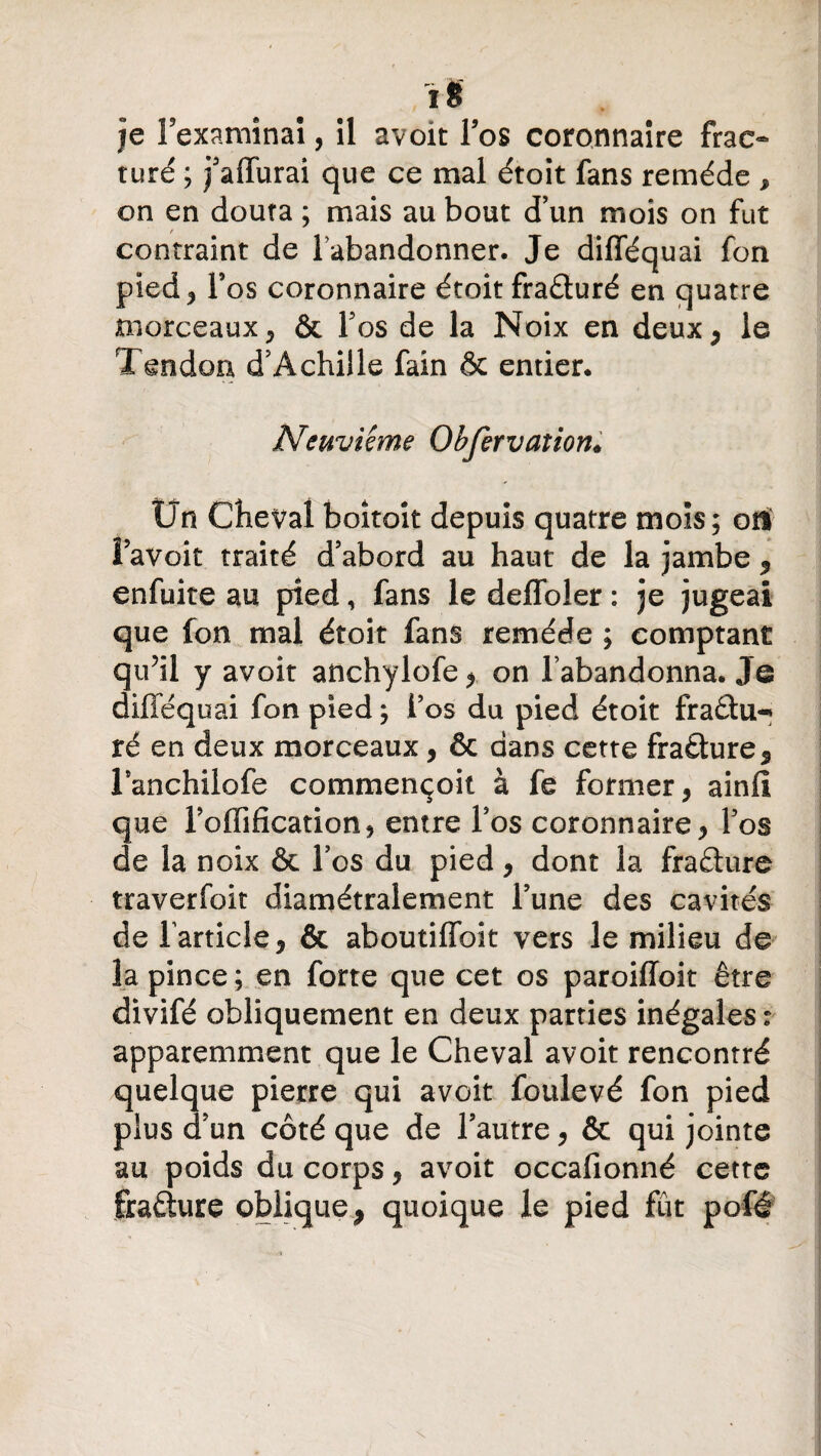 i8 je l’examinai, il avoït l’os coronnaire frac¬ turé ; j’affurai que ce mal étoit fans remède , on en douta ; mais au bout d’un mois on fut contraint de l’abandonner. Je difféquai fon pied ^ l’os coronnaire étoit fraâuré en quatre morceaux, & l’os de la Noix en deux* le Tendon d’Achille fain & entier. Neuvième Obfervation* Un Cheval boitait depuis quatre mois; où î avoir traité d’abord au haut de la jambe 9 enfuite au pied, fans le defloîer : je jugeai que fon mal étoit fans remède ; comptant qu’il y avoir anchylofe , on l’abandonna. Je difféquai fon pied ; l’os du pied étoit fraâu-» ré en deux morceaux, & dans cette frafture, l’anchilofe commençoit à fe former, ainfi que l’offification, entre l’os coronnaire, l’os de la noix & l’os du pied, dont la fraflure traverfoit diamétralement l’une des cavités de farticîe, & aboutiffoit vers le milieu de la pince ; en forte que cet os paroiffoit être divifé obliquement en deux parties inégales : apparemment que le Cheval avoit rencontré quelque pierre qui avoit foulevé fon pied plus d’un côté que de l’autre, & qui jointe au poids du corps, avoit occafionné cette fraêture oblique, quoique le pied fût pofé