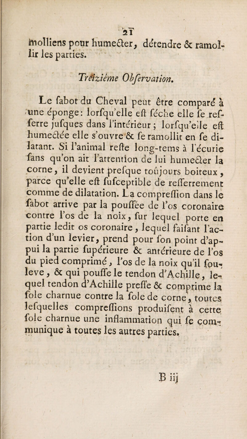 y 21 hiolliens pour Humefter, détendre & ramol¬ lir les parties. Treiziéme Obfervation. Le fabot du Cheval peut être comparé à une éponge: lorfqu’elle eft féche elle fe ref- ferre jufques dans l’intérieur ; lorfqu’eile eft humeftée elle s’ouvre & fe ramollit en fe di¬ latant. Si l’animal relie long-tems à l écurie fans qu’on ait l’attention de lui humeêler la corne, il devient prefque toujours boiteux , parce qu’elle eft fufceptibje de refferrement comme de dilatation. La compreflion dans le fabot arrive par la poulTée de l’os coronaire contre l’os de la noix, fur lequel porte en partie ledit os coronaire, lequel faifant l’ac¬ tion d’un levier, prend pour fon point d’ap¬ pui la partie fupérieure & antérieure de l’os du pied comprimé, l’os de la noix qu’il fou- îeve, & qui pouffe le tendon d’Achille, le¬ quel tendon d’Achille prcfie & comprime la foie charnue contre la foie de corne , toutes lefquelles comprenions produifent à cette foie charnue une inflammation qui fe com¬ munique à toutes les autres parties. • o *