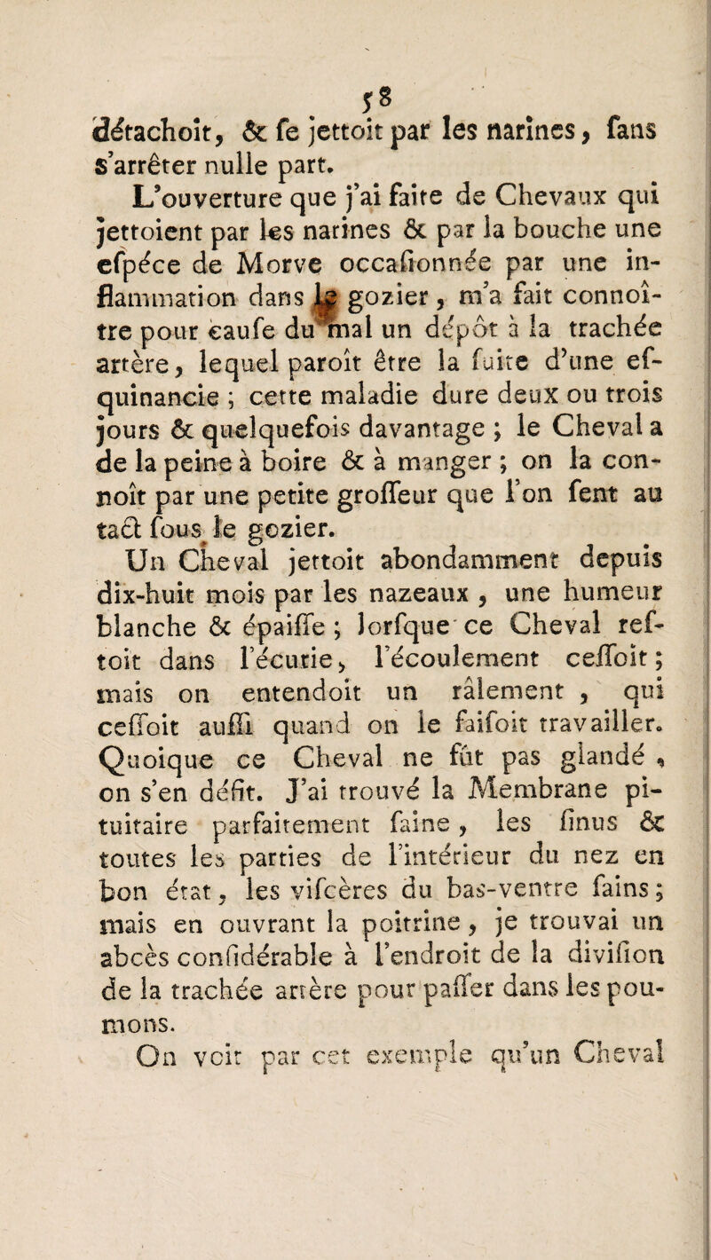 üétachoit, & fe jettoitpar les narines, fans s’arrêter nulle part* L’ouverture que j’ai faîte de Chevaux qui jettoient par k$ narines & par la bouche une efpéce de Morve occafionnée par une in¬ flammation dans k gozier, m’a fait connoî- tre pour èaufe dirrnai un dépôt à la trachée artère, lequel paroît être la fuite d’une ef- quinancie ; cette maladie dure deux ou trois jours & quelquefois davantage ; le Cheval a de la peine à boire & à manger ; on la con¬ çoit par une petite grofleur que l’on fent au tacl feue le gozier. Un Cheval jettoit abondamment depuis dix-huit mois par les nazeaux , une humeur blanche & épaiffe ; lorfque ce Cheval ref- toit dans l’écurie > l’écoulement ceffoit; mais on entendoit un râlement , qui ceffoit auffi quand on le faifoit travailler. Quoique ce Cheval ne fût pas glandé , on s’en défit. J’ai trouvé la Membrane pi¬ tuitaire parfaitement faine, les finus & toutes les parties de l’intérieur du nez en bon état. les vifcères du bas-ventre fains ; mais en ouvrant la poitrine, je trouvai un abcès confîdérable à l’endroit de la diviücn de la trachée artère pour palier dans les pou¬ mons. On voit par c exeir nie QU un <x