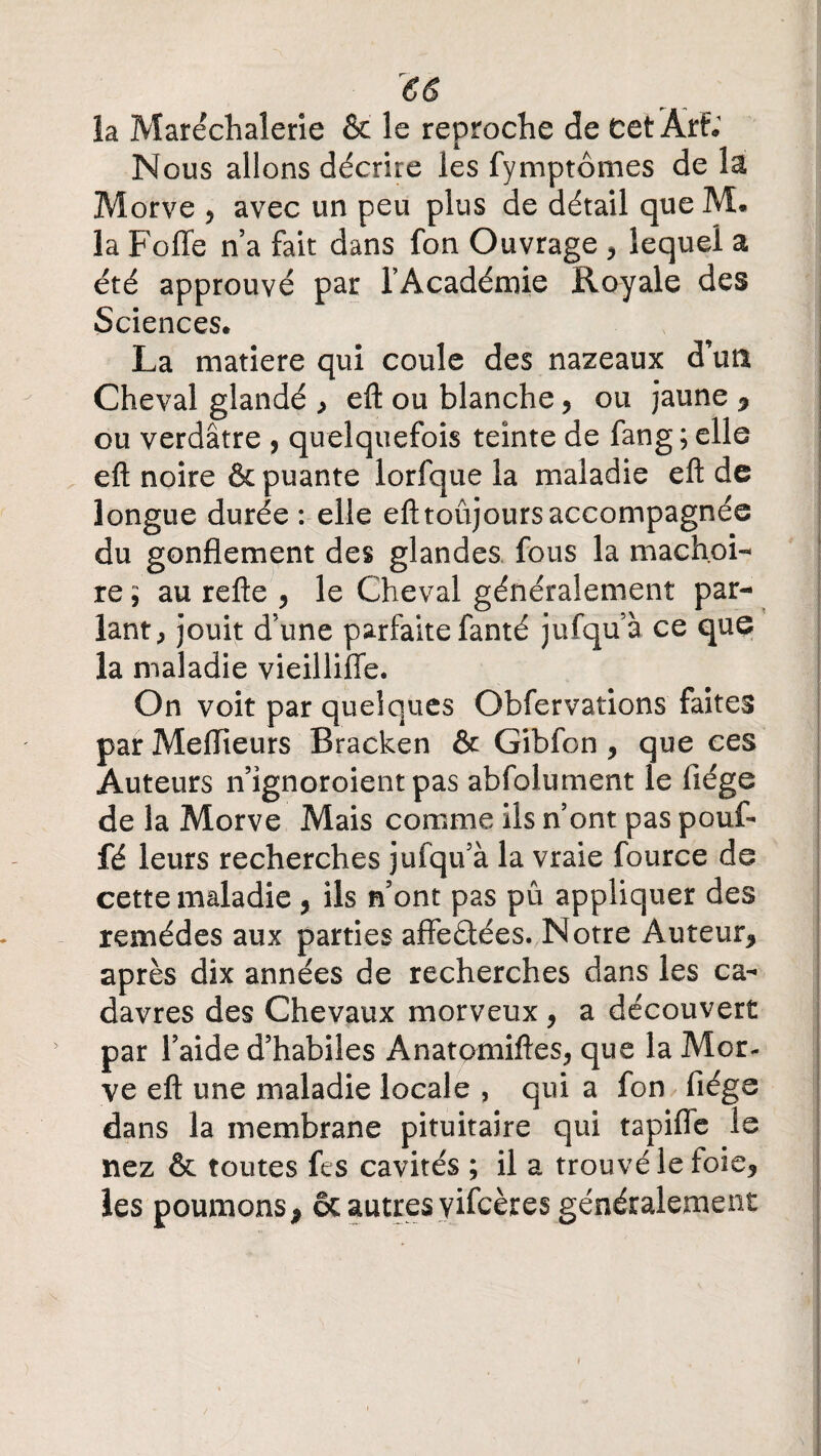 la Marëchalerie & le reproche de cet Àrt. Nous allons décrire les fymptômes de la Morve * avec un peu plus de détail que M. la Folle n’a fait dans fon Ouvrage , lequel a été approuvé par l’Académie Royale des Sciences» La matière qui coule des nazeaux d’utt Cheval glandé , eft ou blanche* ou jaune * ou verdâtre , quelquefois teinte de fang; elle eft noire & puante lorfque la maladie eft de longue durée: elle efttoûjoursaccompagnée du gonflement des glandes fous la mâchoi¬ re ; au refte * le Cheval généralement par¬ lant, jouit d’une parfaite fanté jufqu’à ce que la maladie vieilliffe. On voit par quelques Qbfervations faites par Meflieurs Bracken & Gibfon * que ces Auteurs n’ignoroient pas abfolument le fiége de la Morve Mais comme iis n’ont pas pouf¬ fé leurs recherches jufqu’à la vraie fource de cette maladie * ils n’ont pas pu appliquer des remèdes aux parties affeâées. Notre Auteur* après dix années de recherches dans les ca¬ davres des Chevaux morveux* a découvert par l’aide d’habiles Anatomiftes* que la Mor¬ ve eft une maladie locale , qui a fon fiége dans la membrane pituitaire qui tapifle le nez & toutes fes cavités ; il a trouvé le foie* les poumons* & autres vifcères généralement