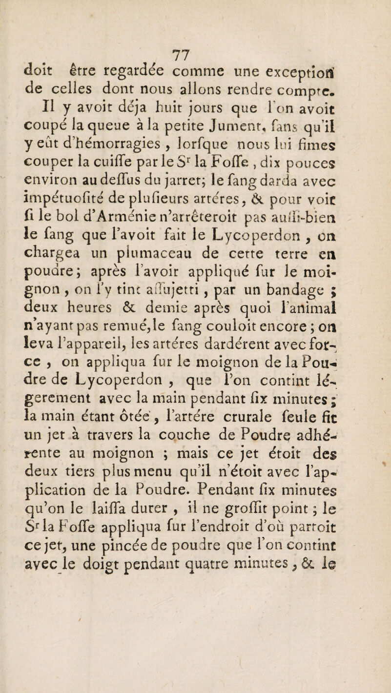 doit être regardée comme une exception’ de celles dont nous allons rendre compte. Il y avoit déjà huit jours que l'on avoit coupé la queue à la petite Jument, fans qu’il y eût d’hémorragies , lorfque nous lui finies couper la cuiffe parleSr la Foffe , dix pouces environ au deffus du jarret; le fang darda avec impétuofité de plufieurs artères, & pour voie fi le bol d’Arménie n’arrêteroit pas auffi-bien le fang que Favoit fait le Lycoperdon , on chargea un piumaceau de certe terre en poudre; après l’avoir appliqué far Je moi¬ gnon , on F y tin c affujetti , par un bandage ; deux heures & demie après quoi l'animal n’ayant pas remué,le fang couloit encore ; on leva l’appareil, les artères dardèrent avec for¬ ce , on appliqua fur le moignon de la Poin¬ dre de Lycoperdon , que l’on contint lé¬ gèrement avec la main pendant fix minutes; la main étant ôtée ? l’artére crurale feule fie un jet à travers la couche de Poudre adhé¬ rente au moignon ; mais ce jet étoit des deux tiers plus menu qu’il n’étoit avec l’ap¬ plication de la Poudre. Pendant fix minutes qu’on le laiffa durer , il ne grofîit point ; le Sr la Foffe appliqua fur l’endroit d’où parroit ce jet, une pincée de poudre que l’on contint avec le doigt pendant quatre minutes , & le