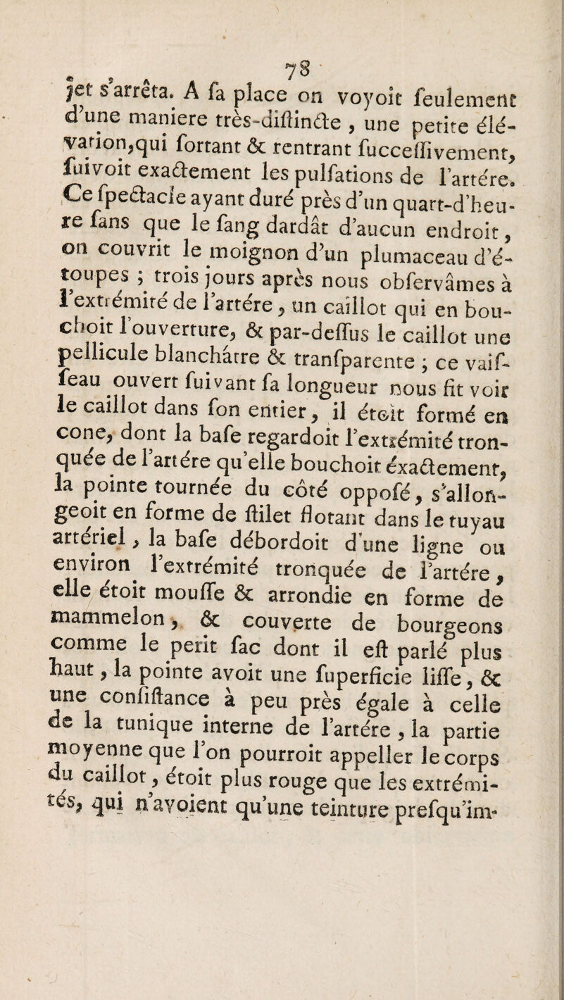 |et s arrêta. A fa place on voyoit feulement d'une maniéré très-diflinde , une petite élé¬ vation,qui fortant & rentrant fucceffivement, fuivoit exadement les pulfations de l’artére. .Ce fpedacie ayant duré près d’un quart-d heu¬ re fans que le fang dardât d’aucun endroit, on couvrit le moignon d’un plumaceau d’é- toupes trois jours après nous obfervâmes à 1 extrémité de l’artére, un caillot qui en bou¬ chon l’ouverture, & par-deffus le caillot une pellicule blanchâtre & tranfparente ; ce vaif- feau ouvert fuivant fa longueur nous fit voir le caillot dans fon entier 9 il étoit formé en cone^ dont la bafe regardoit l’extiémité tron¬ quée de 1 artère qu elle bouchoit exactement* la pointe tournée du côté oppofé, sallon- geoit en forme de flilet dotant dans le tuyau artériel, la bafe débordoit dîme ligne ou environ^ l’extrémité tronquée de lartére, elle étoit moufle & arrondie en forme de main melon 9 Sc couverte de bourgeons comme le périt fac dont il eft parlé plus haut, la pointe avoit une fuperficie Me, ôc une confiftance a peu près égale à celle de la tunique interne de lartére , la partie moyenne que 1 on pourroit appeller Je corps du caillot^, etoit plus rouge que les extrémi- n ayoient qu’une teinture prefqumv