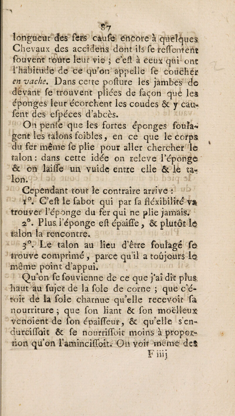 / • 'H ^7 longueur des fers caufe encore à quelques Chevaux des accidens dont ils fe reflement fouvent toute leur vie ; c’efl à ceux qui ont l'habitude de ce qu’on appelle fe couchér en vache. Dans cette pofture les jambes de devant fe trouvent pliées de façon que les éponges leur écorchent les coudes & y cau« fent des efpéces d’abcès. On penie que les fortes éponges foulai gent les talons foibles, en ce que le corps du fer même fe plie pour aller chercher le talon : dans cette idée on releve féponge & on laiffe un vuide entre elle & le ta* Ion. : n ■ $1 Cependant tout le contraire arrive : ï°. C’eft le fabot qui par fa fléxibilité v$ trouver féponge du fer qui ne plie jamais. 20. Plus féponge eft épaiffe % & plutôt- le talon la rencontre. 50. Le talon au lieu d’être foulage fe trouve comprimé , parce qu'il a toujours 1q même point d’appui. Qu’on fe fou vienne de ce que j’ai dît plus; haut au fujet de la foie de corne ; que c’é- toit de la foie charnue qu’elle recevoir fa nourriture ; que fon liant & fon moelleux venoient de fon épaiffeur , & qu’elle s'en- durciffoit & fe nourriffok moins à propos lion quon i’aminciffoit.- On voit même det I'jr~> 9 * • • r iiij ■ . ) '