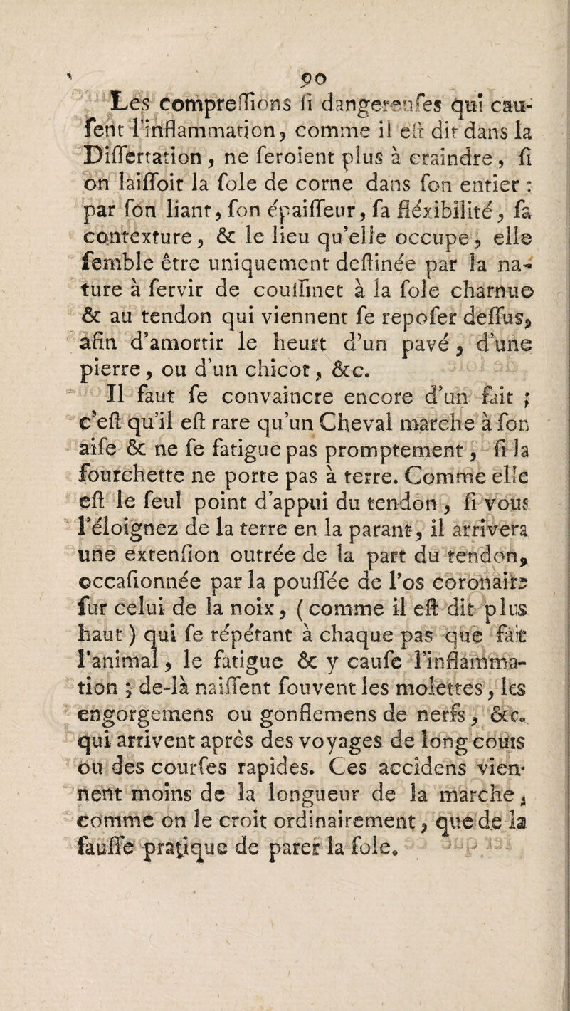 ' $o Les comprenions li dangereufés qui eau- fent ^inflammation, comme il eft dit dans la Diffcrtation , ne feroient plus à craindre , fi on laifToit la foie de corne dans fon entier : par fon liant, fon épaifleur, fa fléxibüité, fa contexture, & le lieu qu’elle occupe, elle fem'ble être uniquement deftinée par la na¬ ture à fervir de couifinet à la foie charnue & au tendon qui viennent fe repofer deflus, afin d’amortir le heurt d’un pavé, d’une pierre, ou d’un chicot, &c. Il faut fe convaincre encore d’an fait ; cfeft qu’il eft rare qu’un Cheval marche à fon aife & ne fe fatigue pas promptement, fi la fourchette ne porte pas à terre. Comme elfe eft le feuî point d’appui du tendon , fi vous l’éloignez de la terre en la parant, il arrivera une extenfion outrée de la part du tendon, ©ccafionnée par la pouffée de l’os coronaire fur celui de la noix, (comme il eft dit plus haut ) qui fe répétant à chaque pas que fait Tanimal, le fatigue & y caufe l’inflamma¬ tion ; de-là naifient fouvent les molettes, les engorgemens ou gonflemens de nerfs, &<y qui arrivent après des voyages de long coûts ou des courfes rapides. Ces accidens viem nent moins de la longueur de la marche, comme on le croit ordinairement, que de la faufie pratique de parer la foie. ^