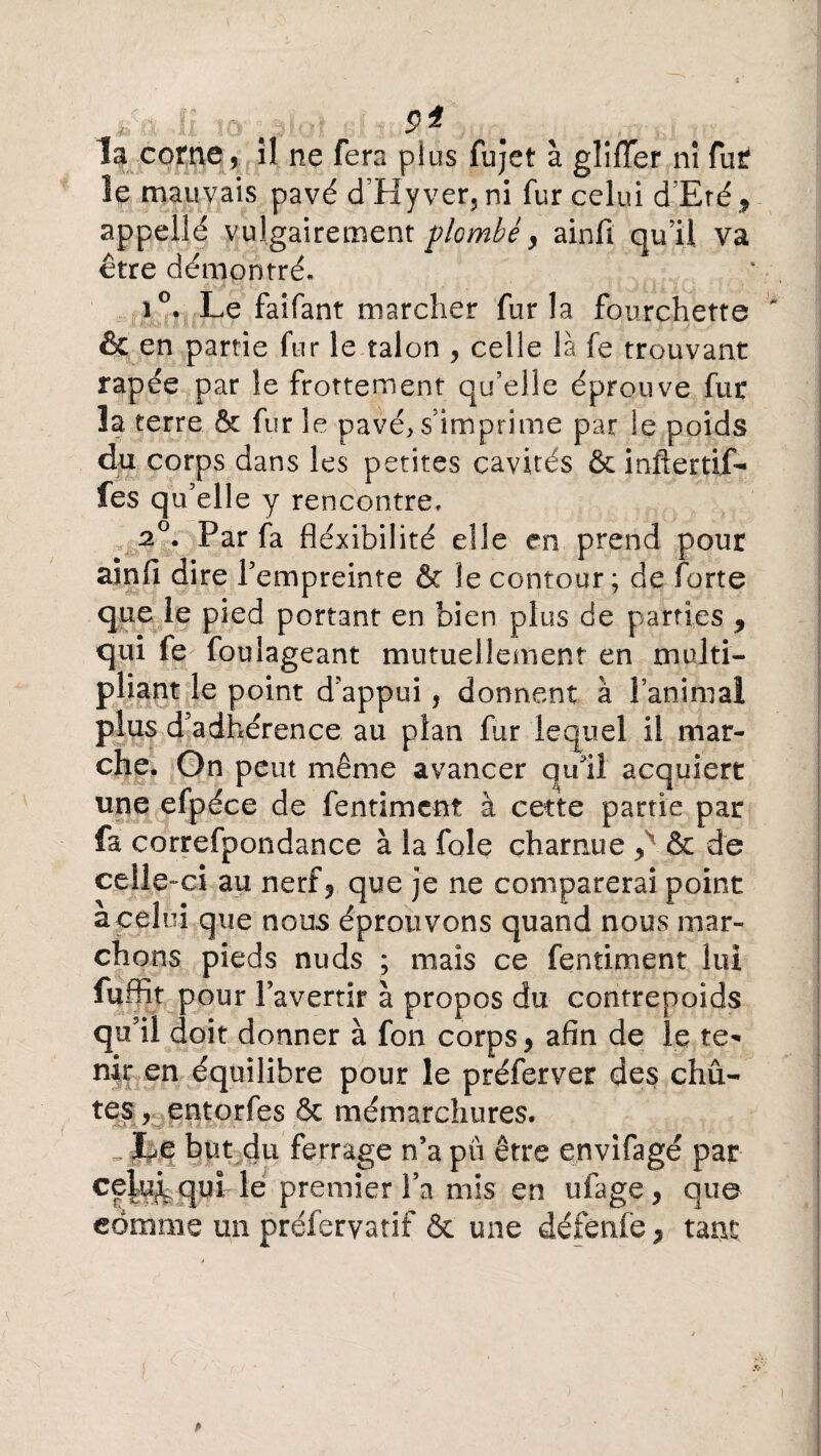 9* la corne, il ne fera plus fujet à glifTer ni fuir îe mauvais pavé d’Hyver, ni fur celui d'Eré? appellé vulgairement plombé y ainfi qu’il va être démontré. i°. Le faifant marcher fur la fourchette & en partie fur le talon ? celle là fe trouvant râpée par le frottement qu’elle éprouve fur ïa terre & fur le pavé, s’imprime par ie poids du corps dans les petites cavités & incertif¬ iés qu’elle y rencontre» 20. Par fa fléxibilité elle en prend pour ainfi dire l’empreinte & le contour; de forte que le pied portant en bien plus de parties y qui fe foulageant mutuellement en multi¬ pliant le point d’appui, donnent à l’animal plus d’adhérence au plan fur lequel il mar¬ che. On peut même avancer qu'il acquiert une efpéce de fentiment à cette partie par fa correfpondance à la foie charnue y & de celle-ci au nerf? que je ne comparerai point a celui que nous éprouvons quand nous mar¬ chons pieds nuds ; mais ce fentiment lui fuffit pour l’avertir à propos du contrepoids qu’il doit donner à fon corps? afin de le te¬ nir en équilibre pour le préfervet des chû¬ tes , entorfes & mémarchures. „ Le but du ferrage n’a pu être envifagé par celu^ qui le premier Fa mis en ufage? que comme un préferyatif & une défenfe ? tant