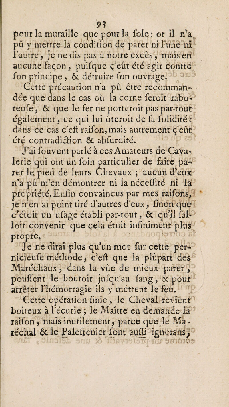 pour la muraille que pour la foie: or îl nV pu y mettre la condition de parer ni Fune ni l’autre, je ne dis pas à notre excès, mais en aucune façon , puifque ç’eût été agir contre fon principe , & détruire fon ouvrage* Cette précaution n’a pû être recomman» * dée que dans le cas où la corne feroit rabo- teufe, & que le fer ne porteroit pas par-tout également, ce qui lui ôteroit de fa folidité: dans ce cas c’eft raifon,mais autrement ç’eût été contradiction & abfurdité. J’ai fouvent parlé à ces Amateurs de Cava^ lerie qui ont un foin particulier de faire pa¬ rer le pied de leurs Chevaux ; aucun d’eux n’a pu m’en démontrer ni la néceffité ni la propriété. Enfin convaincus par mes raifons, je n’en ai point tiré d’autres d’eux, finon que c’étoit un ufage établi par-tout, & qu’il fal- loit convenir que cela étoit infiniment plus propre. Je ne dirai plus qu’un mot fur cette per- nicieufe méthode, c’eft que la plûpart des Maréchaux, dans la vue de mieux parer * pouffent le boutoir jufqu’au fang, 5c pour arrêter l’hémorragie ils y mettent le feu. Cette opération finie, le Cheval revient boiteux à récurie ; le Maître en demande la xaifon, mais inutilement, parce que le Ma¬ réchal ôt le Palefrenier font auffi ignerans >