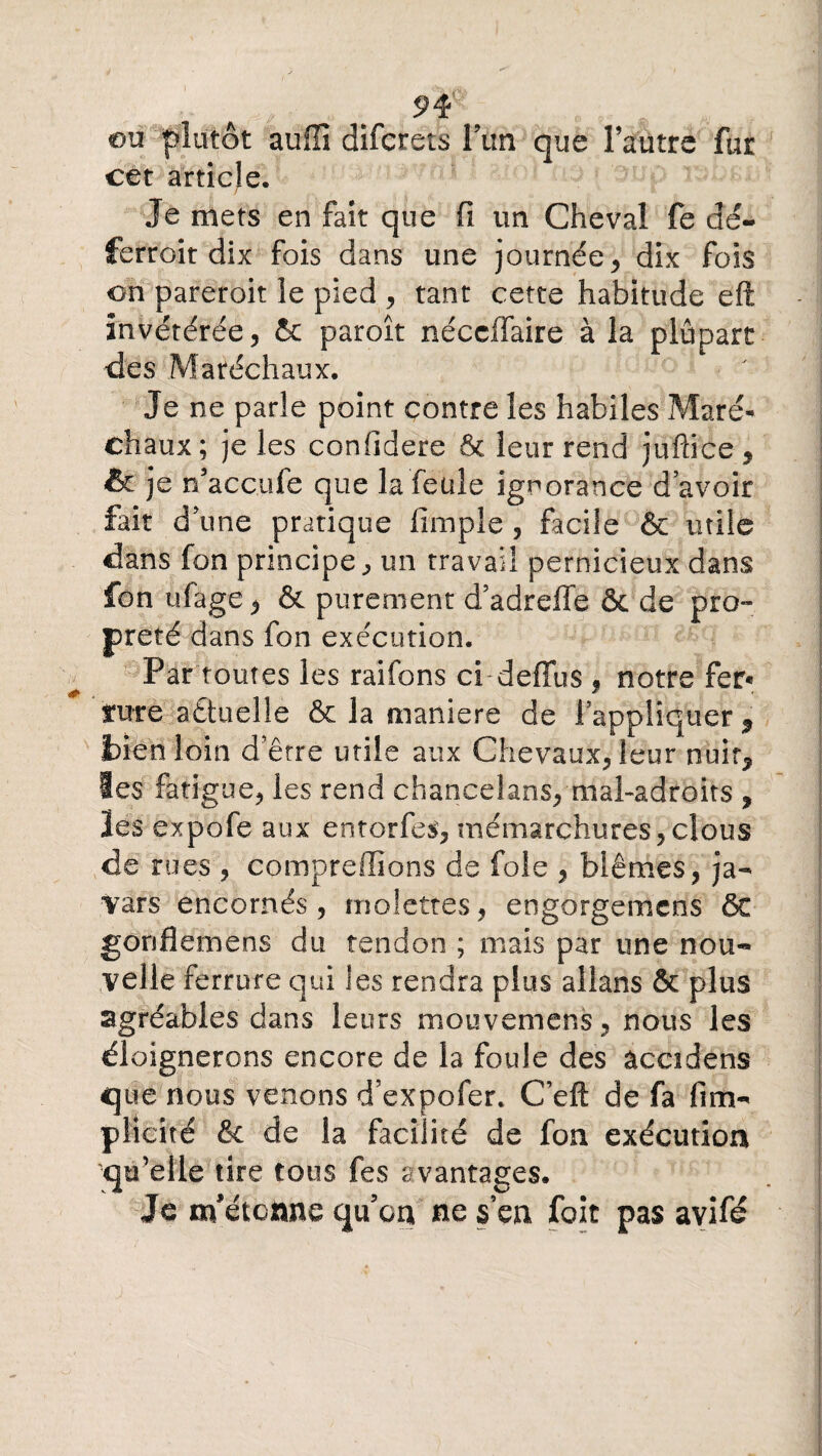 eu plutôt auflî diferets lun que l’autre fur cet article. Je mets en fait que fi un Cheval fe dé¬ ferrait dix fois dans une journée , dix fois on pareroit le pied , tant cette habitude eft invétérée, & paroît néccffaire à la plupart des Maréchaux. Je ne parle point contre les habiles Maré¬ chaux ; je les confidere 6c leur rend jufiiee, & je n’accufe que la feule ignorance d’avoir fait d’une pratique limple , facile & mile dans fon principe, un travail pernicieux dans fon ufage ^ & purement d’adreffe & de pro¬ preté dans fon exécution. Par toutes les raifons ci deffus , notre fer« tute aêtuelle & la maniéré de ! appliquer * bien loin d’être utile aux Chevaux, leur nuir^ les fatigue, les rend chancelans, mal-adroits , lés expofe aux entorfes, mémarchures, clous de rues , comprenions de foie , blêmes, ja- Yars encornés, molettes, engorgemens ôt gonfiemens du tendon ; mais par une nou-» velle ferrure qui les rendra plus allans & plus agréables dans leurs mouvemens, nous les éloignerons encore de la foule des âccidens que nous venons d’expofer. C’eft de fa (im¬ plicite & de la facilité de fon exécution qu’elle tire tous fes avantages. Je m'étonne qu’on ne s’en fait pas avifé