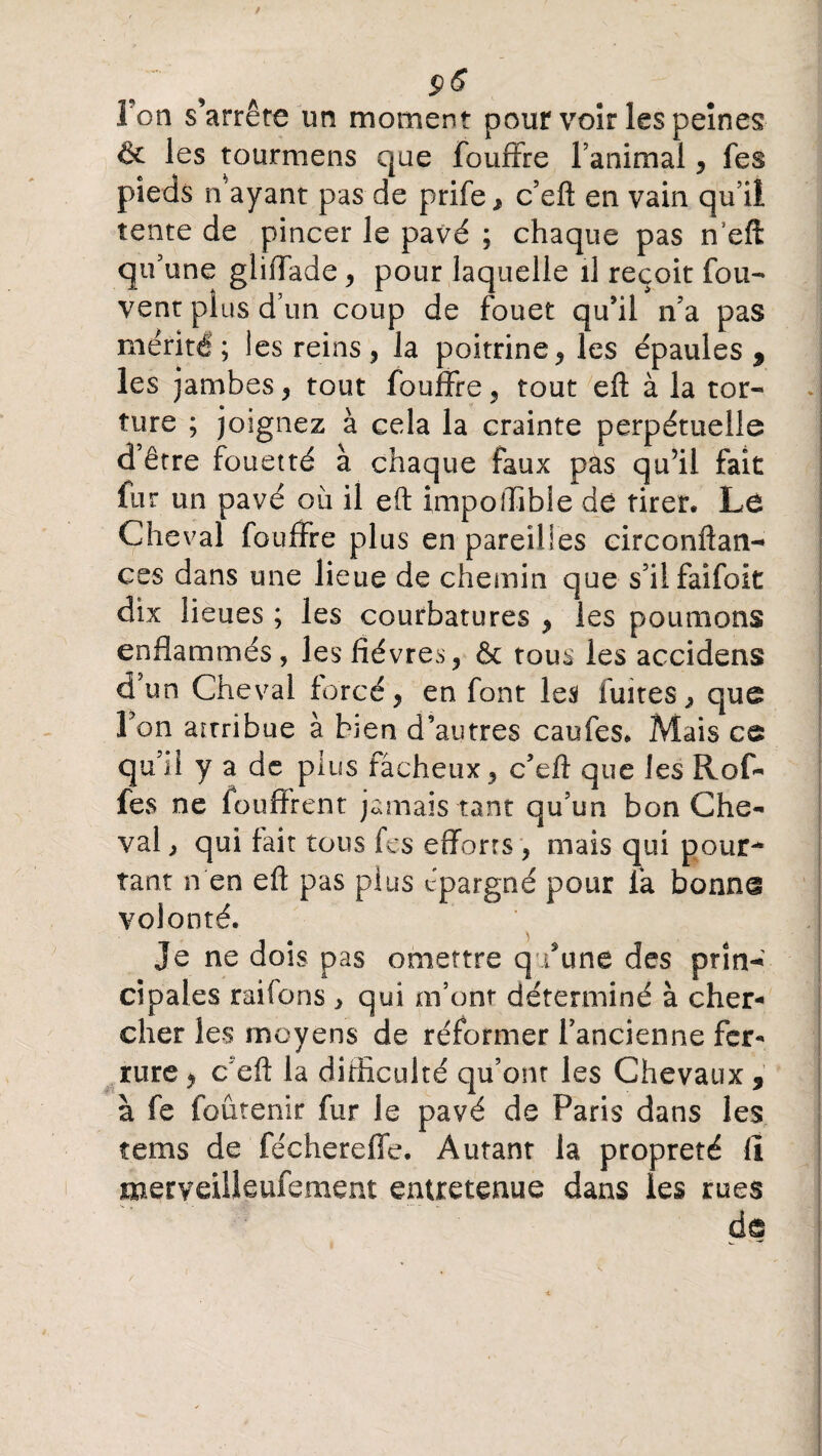 Fon s’arrête un moment pour voir les peines êc les tourmens que fouffre l’animal, fes pieds î/ayant pas de prife, c’eft en vain qu’ii tente de pincer le pavé ; chaque pas n’eft qu’une glifTade, pour laquelle il reçoit fou- vent plus d’un coup de fouet qu’il n’a pas mérité; les reins, la poitrine, les épaules 9 les jambes, tout fouffre, tout eft à la tor¬ ture ; joignez à cela la crainte perpétuelle d’être fouetté à chaque faux pas qu’ii fait fur un pavé où il eft impoflible de rirer. Le Cheval fouffre plus en pareilles circonftan- ces dans une lieue de chemin que s’ilfaifoit dix lieues ; les courbatures , les poumons enflammés, les fièvres, ôc tous les accidens d’un Cheval forcé, en font les fuites, que Fon attribue à bien d’autres caufes. Mais ce qu’il y a de plus fâcheux , c’eft que les Rof- fes ne fou firent jamais tant qu’un bon Che¬ val , qui fait tous fes efforts , mais qui pour¬ tant n en eft pas plus épargné pour fa bonne volonté. Je ne dois pas omettre q /une des pria-»' cipales raifons , qui m’ont déterminé à cher¬ cher les moyens de réformer l’ancienne fer¬ rure , cefî la difficulté qu’ont les Chevaux, à fe foûtenir fur le pavé de Paris dans les tems de féchereffe. Autanr la propreté lî merveilleufement entretenue dans les rues de