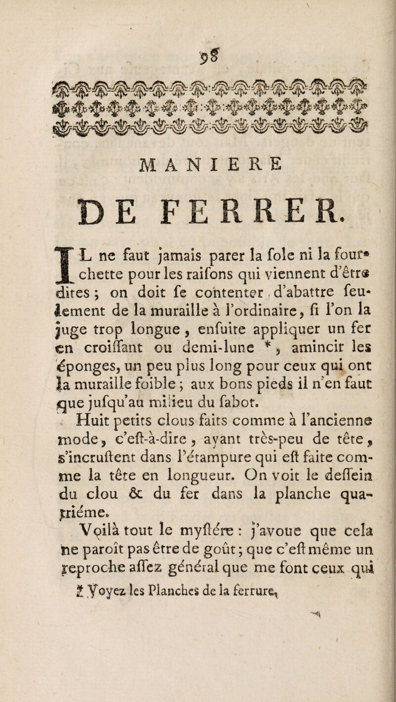 MANIERE DE FERRER. IL ne faut jamais parer la foie ni la four® chette pour les raifons qui viennent d’être dites ; on doit fe contenter d’abattre feu* iement de la muraille à l’ordinaire, fi Ton la Juge trop longue , enfuite appliquer un fer en croiffant ou demi*lune * , amincir les éponges, un peu plus long pour ceux qui ont Ja muraille foible ; aux bons pieds il n’en faut que jufqu au milieu du fabot. Huit petits clous faits comme à Pancienna mode 5 c’eft-à-dire ? ayant très-peu de tête 9 g’incmftent dans Pétampure qui eft faite com¬ me la tête en longueur. On voit le deffein du clou & du fer dans la planche qua** jtriéme* Vpila tout le myïiére : j’avoue que cela he paroît pas être de goût; que c’eftmême un reproche afTe& générai que me font ceux qui £ Voyez les Planches de la ferrure^