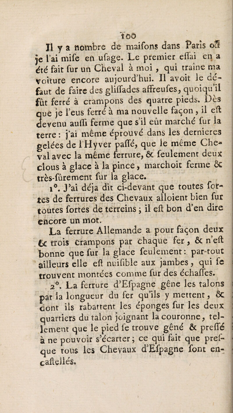 U y a nombre de maifons dans Paris o?£ je l’ai mife en ufage. Le premier effai en a été fait fur un Cheval à moi , qui trame ma Voiture encore aujourd’hui. Il avoit le dé¬ faut de faire des giiffades affreufes, quoiqu’il fût ferré à crampons des quatre pieds. Dès que je l’eus ferré à ma nouvelle façon, il eft devenu aufli ferme que s’il eût marché fur la terre : j'ai même éprouvé dans les dernières gelées de 1 Hyver paffé, que le même Che¬ val avec la même ferrure, & feulement deux clous à glace à la pince, marchoit ferme & très-fûrement fur la glace. i°. J’ai déjà dit ci-devant que toutes for¬ tes de ferrures des Chevaux alloient bien fur toutes fortes de terreins ; il eft bon d’en dire encore un mot. La ferrure Allemande a pour façon deux trois crampons par chaque fer, & n eft bonne que fur la glace feulement: par-tout ailleurs elle eft nuifible aux jambes, qui fe trouvent montées comme iur des échaftes. 2°. La ferrure d’Efpagne gêne les talons par la longueur du fer qu’ils y mettent, ôc cont ils rabattent les éponges fur les deux quartiers du talon joignant la couronne, tel¬ lement que le pied fe trouve gêné & preffé à ne pouvoir s’écarter ; ce qui fait que pres¬ que tous les Chevaux d’Efpagne font en-, caftelles. ,