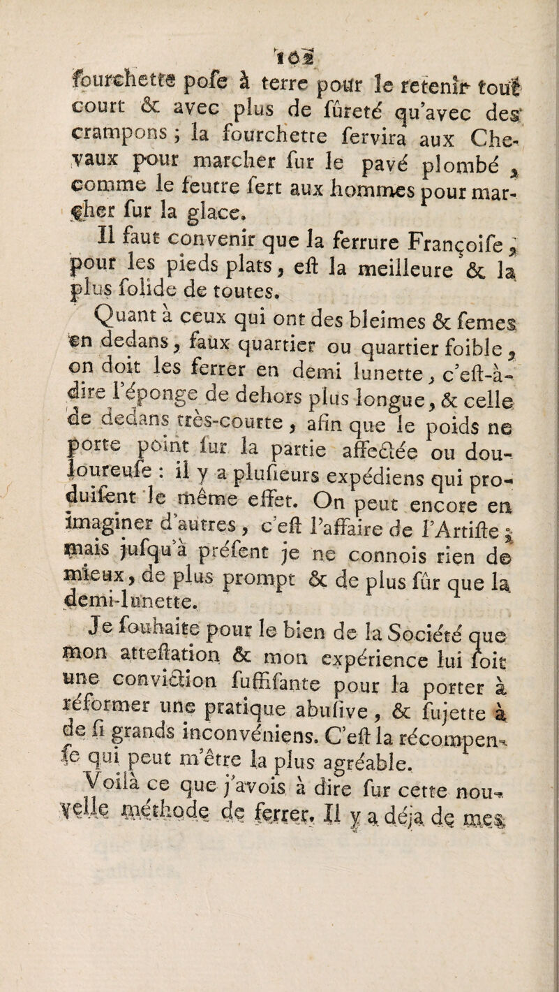 court oc avec plus de fureté qu’avec des crampons ; la fourchette fervira aux Che- vaux pour marcher fur le pavé plombé % comme le feutre iert aux hommes pour mar- 1 fher fur la glace. Il faut convenir que la ferrure Françoife * pour les pieds plats, eft la meilleurela plus folide de toutes, Qu^nt a ceux qui ont des bleimes & femes en dedans, faux quartier ou quartier foible , on doit les ferrer en demi lunette} c’eft-à» dire i éponge de dehors plus longue, 6c celle de dedans tres-courte, afin que le poids ne porte point lut la partie affeclée ou dou- loureufe : il y a plufieurs expédiens qui pro- duüent le meme effet. On peut encore en imaginer d autres , c eft Paffàire de PArtifie ^ ^aais jufqu à préfent je ne connois rien de mieux, de plus prompt & de plus fût que la demhlnnette. Je fouhaite pour le bien de la Société que pion atteflation & mon expérience lui hoir une conviction fu fil faute pour la porter à reformer une pratique abufive, & fujette à de fi grands inconvénient Ceft la récompem, fe qui peut m’être la plus agréable. Voilà ce que j a vois à dire fur cette nou^ :¥Ç -te piethqde de ferrer, Il y a déjà de m.e%