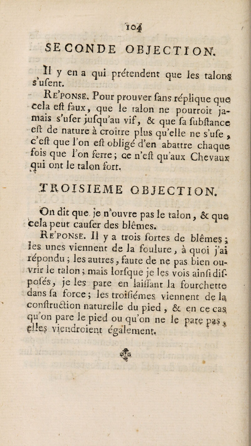 io4 SECONDE OBJECTION. . Ii y en a qui prétendent que les talons s ulent. Réponse, Pour prouver fans réplique que Cela eft faux, que le ralon ne pourroit ja¬ mais s ufer jufqu’au vif, & que fa fubftance eft de nature à croître plus quelle ne s’ufe » c eft que Ton eft obligé d’en abattre chaque fois que l’on ferre; ce n’eft qu’aux Chevaux cpi ont le talqn fort, TROISIEME OBJECTION. tv « • ' ; ‘ - 7 On dit que je nouvre pas îe taîon, & qu$ ceîa peur caufer des blêmes. ^ Réponse. Il y a trois fortes de blêmes \ les unes viennent de la foulure, à quoi jai répondu ; les autres, faute de ne pas bien ou¬ vrir îe talon; mais lorfque je Içs vois ainfidif- pôles, je les pare en iaiiiant la fourchette dans fa torce; les troifiémes viennent delà eonilriiêhon naturelle du pied , ôc en ce cas, fP on paierie pied ou qu on ne le parç p^s 3 fLes viendroient également