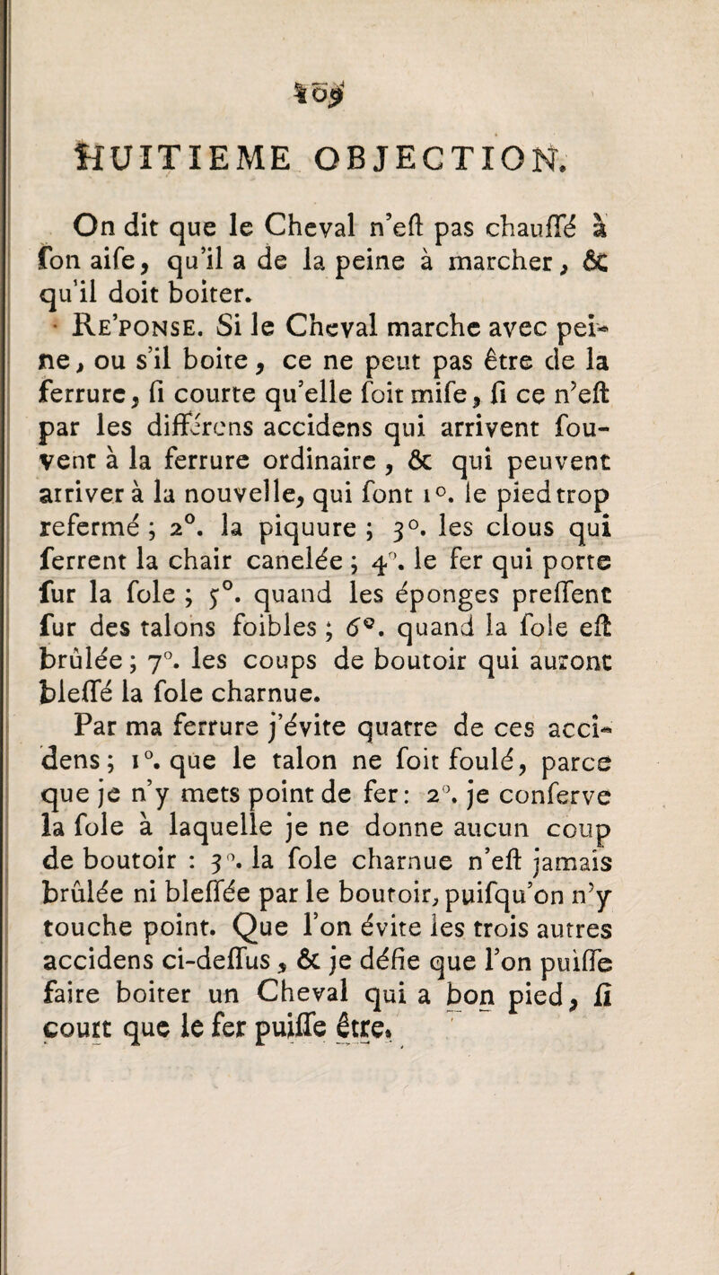 *5$ ÎJUÎTÏEME OBJECTION* On dit que le Cheval n’eft pas chauffé à fon aife, qu’il a de la peine à marcher, ÔC qu’il doit boiter* Re’ponse. Si le Cheval marche avec pei* ne, ou s’il boite, ce ne peut pas être de la ferrure, fi courte qu’elle foit mife, fi ce n’eft par les différons accidens qui arrivent fou- vent à la ferrure ordinaire , & qui peuvent arriver à la nouvelle, qui font i°. le pied trop refermé; 20. la piquure ; 30. les clous qui ferrent la chair canelée ; 40. le fer qui porte fur la foie ; 50. quand les éponges preffent fur des talons foibles ; 6Q. quand la foie eft brûlée ; 70. les coups de boutoir qui auront bleffé la foie charnue. Par ma ferrure j’évite quatre de ces accî- dens; i°. que le talon ne foit foulé, parce que je n’y mets point de fer: 20. je conferve la foie à laquelle je ne donne aucun coup de boutoir : 30. la foie charnue n’eft jamais brûlée ni bleffée par le boutoir, puifqu’on n’y touche point. Que l’on évite les trois autres accidens ci-deffus, & je défie que l’on puiffe faire boiter un Cheval qui a bon pied, fi