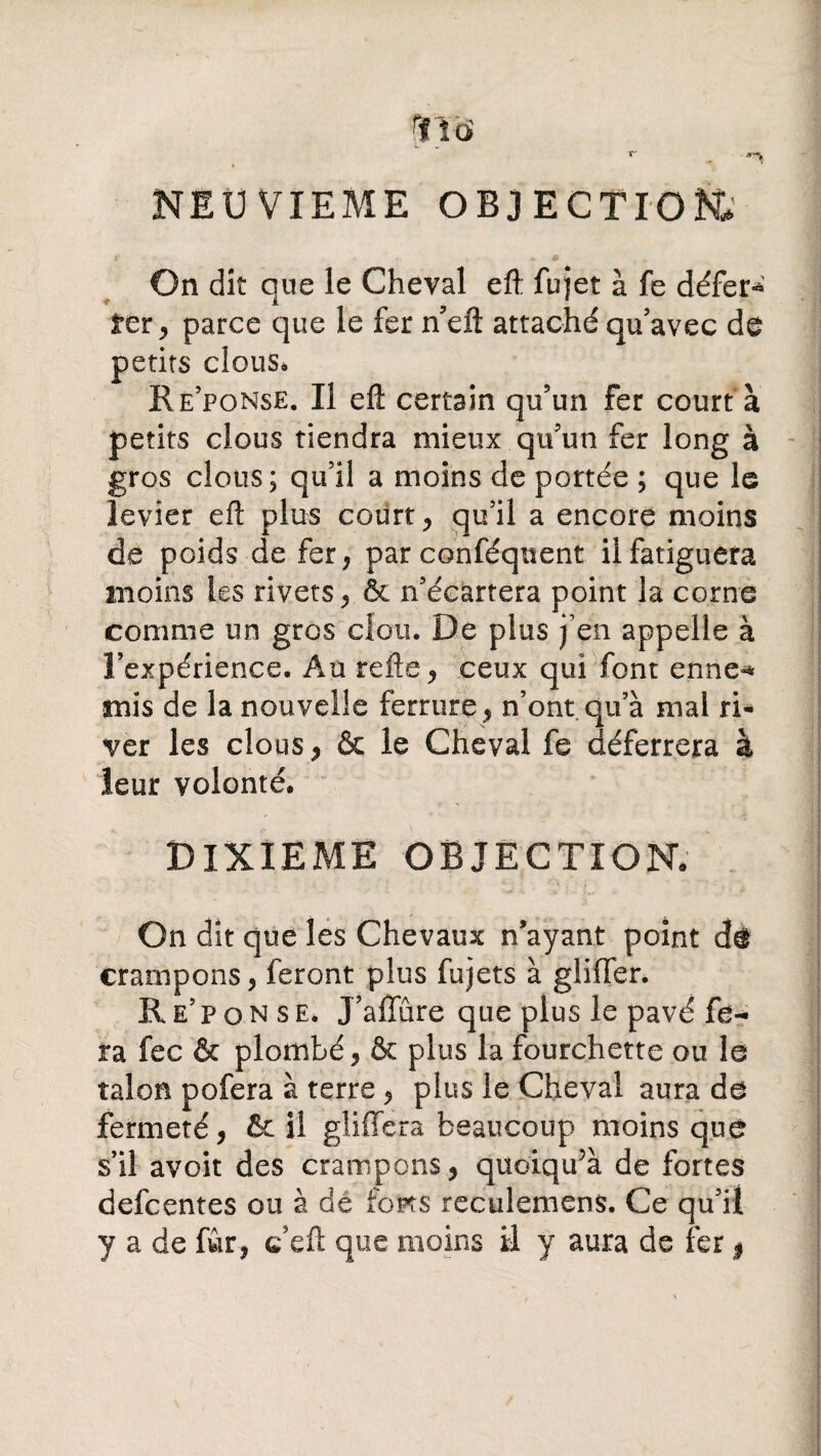 NEUVIEME OBJECTION» On dit que le Cheval eft fujet à fe défer*' fer , parce que le fer n’eft attaché qu’avec dé petits clous» Re’ponse. Il eft certain qu’un fer court à petits clous tiendra mieux qu’un fer long à gros clous; qu’il a moins de portée ; que le levier eft plus courte qu’il a encore moins de poids de fer, par conséquent il fatiguera moins les rivets, & n’écartera point la corne comme un gros clou. De plus j’en appelle à l’expérience. Au refte, ceux qui font enne-* mis de la nouvelle ferrure , n’ont qu’à mal ri¬ ver les clous, & le Cheval fe déferrera à leur volonté. DIXIEME OBJECTION* On dit que les Chevaux n’ayant point dû crampons, feront plus fujets à gliffer. Re’ponse. J’affûre que plus le pavé fe¬ ra fec & plombé, & plus la fourchette ou le talon pofera à terre , plus le Cheval aura de fermeté, & il gliffera beaucoup moins que s’il avoit des crampons, quoiqifà de fortes defcentes ou à de fonts reculemens. Ce qu’il y a de fur, c’eft que moins il y aura de fer *