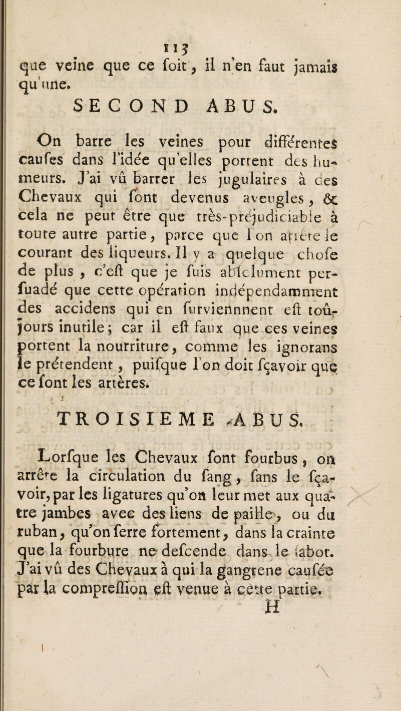 que veine que ce foit, il n’en faut jamais qu’une. SECOND ABUS. On barre les veines pour differentes caufes dans l’idée qu elles portent des hu* meurs. J ai vu barrer les jugulaires à des Chevaux qui font devenus aveugles , ôe cela ne peut être que très-préjudiciable à toute autre partie, parce que ion aptère le courant des liqueurs. Il y a quelque chofe de plus , c’eft que je fuis ablclument per- fuadé que cette opération indépendamment des accidens qui en furviennnent eft toûr jours inutile ; car il eft faux que ces veines portent la nourriture, comme les ignorans ïe prétendent, puifque I on doit fçavoir que ce font les artères. * 1 y ' ■' ■ ' ■ TROISIEME , A BUS. ‘ l I — ' Lorfque les Chevaux font fourbus, on arrête la circulation du fang, fans le fça¬ voir, par les ligatures qu’on leur met aux qua¬ tre jambes avec des liens de paille , ou du ruban, qu’on ferre fortement, dans la crainte que la fourbure ne defcende dans le iabot. J’aivû des Chevaux à qui la gangrené caufée par la compreffiou eft venue à cette partie. H /