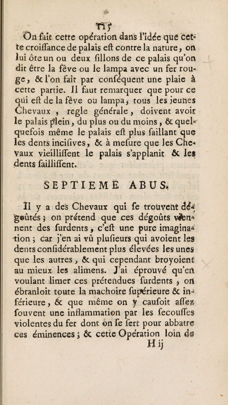 TT f On fait cette opération dans fidéc qué Côt* te croiflance de palais eft contre la nature, on lui ôte un ou deux filions de ce palais qu’on dit être la fève ou le lampa avec un fer rou¬ ge 9 & l’on fait par conféquent une plaie à cette partie. Il faut remarquer que pour ce qui eft de la fève ou lampa^ tous les jeunes Chevaux * réglé générale * doivent avoir le palais plein > du plus ou du moins , & quel* quefois même le palais eft plus Caillant que les dents incifives, ôc à mefure que les Che* Vaux vieillifïent le palais s’applanit & les dents failliffent* ! . M * SEPTIEME ABUS, Il y a des Chevaux qui fe trouvent dé^ geûtés ;* on prétend que ces dégoûts vifeti* nent des furdents, c’eft une pure imagina^ tion ; car j’en ai vu plufieurs qui avoient les dents confidérablement plus élevées les unes que les autres, & qui cependant broyoient au mieux les alimens. J’ai éprouvé qu’en, voulant limer ces prétendues furdents $ on ébranloit toute la mâchoire fupérieure & in¬ férieure , & que même on y caufoit afle& fouvent une inflammation par les fécondes violentes du fer dont on fe fert pour abbatre ces éminences * ôc cette Opération loin i§